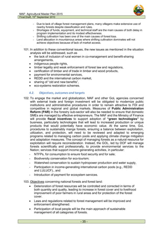 MAF: Agricultural Master Plan 2015
Final Draft, 15
th
September 2010
- 35 -
- Due to lack of village forest management plans, many villagers make extensive use of
nearby forests despite classification and rules.
- Shortages of funds, equipment, and technical staff are the main causes of both delay in
program implementation and its modest effectiveness.
- Shifting cultivation has been one of the main causes of forest loss.
- Land allocation in mountainous areas where shifting cultivation dominates will not
achieve objectives because of lack of market access.
101. In addition to these conventional issues, the new issues as mentioned in the situation
analysis will be addressed, such as
• the lack of inclusion of rural women in co-management and benefit-sharing
arrangements,
• indigenous people rights,
• timber legality and weak enforcement of forest law and regulations,
• certification of timber and of trade in timber and wood products,
• payment for environmental services,
• REDD and the international carbon market,
• sharing of “old and new benefits”,
• eco-systems restoration schemes.
4.2. Objectives, outcomes and targets
102. To engage the market and globalization, MAF and other GoL agencies concerned
with external trade and foreign investment will be obligated to modernize public
institutions and administrative procedures in order to remain attractive to FDI and
competitive in regional and global markets. Measures of Public Administration
Reform (PAR) in the forestry sub-sector will also be needed to ensure that domestic
SMEs are managed by effective entrepreneurs. The MAF and the Ministry of Finance
will provide fiscal incentives to support adoption of “green technologies” by
business, particularly technologies that will lead to increased production or unique
products that would potentially have economic value. At the same time, GoL
procedures to sustainably mange forests, ensuring a balance between exploitation,
utilization, and protection, will need to be reviewed and adapted to emerging
programs related to managing carbon pools and applying climate change mitigation
and adaptation measures. The concept of managing forests as a natural resource for
exploitation will require reconsideration. Instead, the GOL, led by DOF will manage
forests scientifically and professionally, to provide environmental services to the
Nation; services that support income generating activities, in particular:
- NTFPs, for consumption to ensure food security and for sale;
- Biodiversity conservation for eco-tourism;
- Watershed conservation to sustain hydropower production and water supply,
- Participation in income-generating international carbon pools (e.g., REDD
and LULUCF)., and
- Introduction of payment for ecosystem services.
103. Objectives concerning national forests and forest land:
• Deterioration of forest resources will be controlled and corrected in terms of
both quantity and quality, leading to increase in forest cover and to livelihood
improvement of poor farmers in rural areas and for protection of the forest
cover.
• Laws and regulations related to forest management will be improved and
enforcement strengthened.
• Participation of local people will be the main approach of sustainable
management of all categories of forests.
 