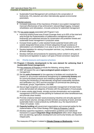 MAF: Agricultural Master Plan 2015
Final Draft, 15
th
September 2010
- 36 -
• Sustainable Forest Management will contribute to the conservation of
biodiversity, CO2 reduction and other internationally agreed environmental
parameters.
Potential outcome:
 Increased awareness of the importance of forests in eco-system management,
improved effectiveness of law enforcement, reduced illegal logging, increased
rehabilitation and reforestation, innovate schemes for watershed management
104. The key sector targets associated with Program 4 are:
 Improving existing forest area (Forest Coverage Area) up to 65% of the total land
area through the implementation of collaborative management plans for
biodiversity and watershed services for conservation and protection forests and
sustainable forest management in production areas
 Increase forest quality in under-stocked forests (potential forest) within and
outside designated forest zones (3 forest categories) through avoidance of
deforestation-cum-rehabilitation in an area of up to 6 million hectares by 2015
 Develop legislation for valuing of ecosystem services ( e.g. biodiversity, water) in
all forest categories
 Develop methods and procedures for assessing carbon content in all types of
forest land and legislation to apply in all types of forest conversion repayment.
4.3. Priority measures and sequence of actions
105. Program 4 (forestry development) is the core element for achieving Goal 4
(sustainable forest management).
The key measures of Program 4 include the following, among others:
(1) MAF will expand the use of agro-ecological system analysis for land
management.
(2) Set the policy framework for line agencies to facilitate and coordinate the
creation of, and provide institutional strengthening for community forestry and
for community-based producer and marketing organizations in rural areas,
including the introduction of internationally recognized sustainability standards
and certification (e.g. SFC) and the promotion of commercial tree planting by
individuals, groups, organizations, and SME.
(3) Secure legal recognition and ensure sustainable management of all state forest
zones demarcated (all categories of forests) with the participation of local people,
(4) In areas outside state forests, strongly promote domestication and sustainable
management of NTFPs and tree planting for fuelwood and other benefits/services,
and promote urban forestry
(5) Promote a balance between wood processing industries and annually approved
wood harvest volumes; strongly promote domestic processing of wood, promote
sustainable trade in wood products by certification (e.g. the requirements of
“Chain of Custody”, CoC)
(6) Capacity building with government organizations and concerned parties for the
implementation of the Forest Strategy 2020 (links to Programs 7 and 8).
(7) Develop supportive regulations, implementation guidelines and institutional
framework to support integrated village development within which village level
land use planning, agriculture development and community forestry are important
integral parts.
The measures of Program 4 related to Climate Change or Biodiversity, include:
 