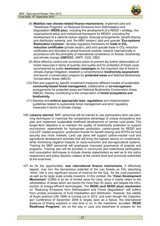MAF: Agricultural Master Plan 2015
Final Draft, 15
th
September 2010
- 37 -
(8) Mobilize new climate-related finance mechanisms; implement pilot and
“Readiness Programs” on Reduced Emissions from Deforestation and
Degradation (REDD plus), including the development of a REDD + strategy, the
organizational setup and institutional framework for REDD+ (including the
development of a national carbon registry, financial arrangements, benefit sharing
and distribution systems, and the MRV system), pilot and upscale “Eco-systems
Restoration Licenses”, develop regulatory framework for trade in CO2
reduction certificates (private sector), pilot and upscale trade in CO2 reduction
certificates and derivates to global financial markets; network internationally in
accordance with the principles of international conventions on forests, biodiversity
and climate change (UNFCCC, UNFF, CCD, CBD)
(9) More effective control and corrective action to prevent the further deterioration of
forest resources in terms of quantity and quality and for protection of forest cover,
accompanied by public awareness campaigns on the important role of forest in
climate change mitigation; establish a comprehensive biodiversity assessment
and launch a conservation program for protected areas and National Biodiversity
Conservation Areas (NBCA)
(10) Pilot and support by specific investment measures different models of sustainable
community-based forest management, collaborative or co-management
arrangements for protected areas and National Biodiversity Conservation Areas
(NBCA), thereby contributing to the conservation of forest ecosystems and
biodiversity.
(11) Develop and enforce appropriate laws, regulations and implementation
guidelines related to sustainable forest management and strict regulatory
measures in terms of climate change
106. Lessons learned: MAF personnel will be trained to use participatory land use plan-
ning techniques to maximize the comparative advantage of unique ecosystems and
plan and implement sustainable livelihood development of remote rural areas. The
longer-term objective is to maintain the quality of biodiversity protection to support
eco-tourism; watersheds for hydropower production; carbon-pools for REDD and
LULUCF related programs; production forests for benefit sharing and NTFPs for food
security and niche markets. Land use plans will support carbon-neutral rural and
agricultural development activities that will bring the highest returns on investments,
while minimizing negative impacts on socio-economic and eco-agricultural systems.
Training for MAF personnel will emphasize improved governance of projects and
programs. Training also will be provided in community and institutional participation
and consultation techniques to include diverse stakeholders as well as to link policy
researchers and policy decision makers at the central level and provincial authorities
at the local level.
107. As for the opportunities, new international finance mechanisms, if effectively
tapped, may turn the tremendous potential of the Lao forests as CO2 absorbing
“sinks” into a very significant source of revenue for the GoL, for the rural population
as well as for large scale private investors. In this context, the “Clean Development
Mechanism” (CDM) is so far of limited value for Laos, since it mainly refers to the
reforestation of areas which are barren for more than 20 years, and targets the intro-
duction of energy-efficient technologies. The REDD (and REDD plus) mechanism
on “Reducing Emissions from Deforestation and Forest Degradation” still suffers
from unclear procedures of fund mobilization and distribution. However, the validity
of Kyoto protocol (UN 1998) is running out in 2012, and even though the Copenha-
gen Conference of December 2009 is largely seen as a failure, the international
pressure of finding solutions in due time is on. In the meantime, so-called “REDD
Readiness Programs” are on the way in Laos and elsewhere to prepare for the
 