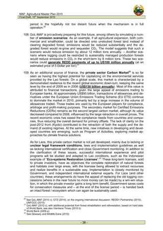 MAF: Agricultural Master Plan 2015
Final Draft, 15
th
September 2010
- 38 -
period in the hopefully not too distant future when the mechanism is in full
operation.20
108. GoL-MAF is pro-actively preparing for this future, among others by simulating a num-
ber of emission scenarios: As an example, if all agricultural expansion, both com-
mercial and smallholder, could be directed onto unstocked forest land instead of
clearing degraded forest, emissions would be reduced substantially and the de-
graded forest would re-grow and sequester CO2. The model suggests that such a
scenario would reduce emission by about 12 million tons annually. – Another sce-
nario where logging could be restricted to sustainably managed production forests
would reduce emissions in CO2 in the short-term by 8 million tons. These two sce-
narios could generate REDD payments of up to US100 million annually (at an
estimated price of 5 Dollar per ton).21
109. As an additional source of finance, the private sector Carbon Market22
is so far
seen as having the highest potential for capitalizing on the environmental services
provided by the Lao forests: On a global scale, this market is characterized by a
demonstrated resilience to the recent global economic down-turn, keeping the same
level by the end of 2009 as in 2008 (US$130 billion annually). Most of this value is
attributed to financial transactions, given the large appeal of emissions trading to
European banks. At approximately US$95 billion, transactions of allowances and de-
rivatives under the European Union Emissions Trading Scheme (EU ETS) continue
to dominate the market in 2010, primarily led by a large increase in the volume of
allowances traded. Those trades are used by the European players for compliance,
arbitrage and profit-making purposes. The secondary market for Certified Emissions
Reductions (CERs) remains as the second largest carbon market, although its value
decreased compared to 2008, influenced by the large retraction in overall prices. The
recent economic crisis has eased the compliance needs from countries and compa-
nies, thus reducing the overall demand for primary offsets. The lack of clarity on the
post-2012 front (Kyoto) contributed to the retraction of both the supply and the de-
mand of existing regimes. At the same time, new initiatives in developing and devel-
oped countries are emerging, such as Program of Activities, exploring market ap-
proaches for climate finance solutions.
As for Laos, this private carbon market is not yet developed, mainly due to lacking or
unclear legal framework conditions, laws and implementation guidelines as well
as lacking international certification and close Government monitoring. In addition to
the clarification of these issues, successful international experience and pilot
programs will be studied and adapted to Lao conditions, such as the Indonesian
example of “Eco-systems Restoration Licenses”.23
These long-term licenses, sold
to private investors, have as objectives the complete restoration of natural forests
and habitats over large areas, with the licensee being allowed to extract recourses
and realize benefits in a sustainable way. Implementation is closely monitored by
Government, and independent international external experts. For Laos (and other
countries), these arrangements do have the appeal of replacing the old logging con-
cessions (where in the near future no more money can be made) by a win-win situa-
tion, in which the private investor gains a long term benefit, Government saves costs
for conservation measures and – at the end of the license period – is handed back
an intact forest / ecosystem which can again be sustainably used.
20
See GoL-MAF (2010 c), GTZ (2010); on the ongoing international discussion: REDD+ Partnership (2010),
UNFCCC (2010)
21
GoL-MAF (2010 c), with additional potential from forest rehabilitation and reforestation, based on hard data
of World Bank, see also Vientiane Times (2010 b)
22
World Bank (2009 a)
23
See Glossary and Wildlife Extra (2010)
 
