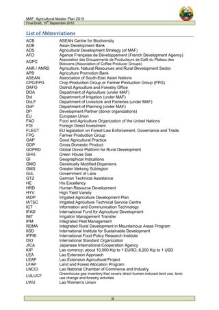 MAF: Agricultural Master Plan 2015
Final Draft, 15
th
September 2010
iii
List of Abbreviations
ACB ASEAN Centre for Biodiversity
ADB Asian Development Bank
ADS Agricultural Development Strategy (of MAF)
AFD Agence Française de Développement (French Development Agency)
AGPC
Association des Groupements de Producteurs de Café du Plateau des
Bolovens (Association of Coffee Producer Groups)
ANR / ANRD Agriculture, Natural Resources and Rural Development Sector
APB Agriculture Promotion Bank
ASEAN Association of South-East Asian Nations
CPG/FPG Crop Production Group or Farmer Production Group (FPG)
DAFO District Agriculture and Forestry Office
DOA Department of Agriculture (under MAF)
DoI Department of Irrigation (under MAF)
DoLF Department of Livestock and Fisheries (under MAF)
DoP Department of Planning (under MAF)
DP Development Partner (donor organizations)
EU European Union
FAO Food and Agriculture Organization of the United Nations
FDI Foreign Direct Investment
FLEGT EU legislation on Forest Law Enforcement, Governance and Trade
FPG Farmer Production Group
GAP Good Agricultural Practice
GDP Gross Domestic Product
GDPRD Global Donor Platform for Rural Development
GHG Green House Gas
GI Geographical Indications
GMO Genetically Modified Organisms
GMS Greater Mekong Subregion
GoL Government of Laos
GTZ German Technical Assistance
HE His Excellency
HRD Human Resource Development
HYV High Yield Variety
IADP Irrigated Agriculture Development Plan
IATSC Irrigated Agriculture Technical Service Centre
ICT Information and Communication Technology
IFAD International Fund for Agriculture Development
IMT Irrigation Management Transfer
IPM Integrated Pest Management
RDMA Integrated Rural Development in Mountainous Areas Program
IISD International Institute for Sustainable Development
IFPRI International Food Policy Research Institute
ISO International Standard Organization
JICA Japanese International Cooperation Agency
KIP Lao currency; about 10,000 Kip to 1 EURO; 8,200 Kip to 1 USD
LEA Lao Extension Approach
LEAP Lao Extension Agricultural Project
LFAP Land and Forest Allocation Program
LNCCI Lao National Chamber of Commerce and Industry
LULUCF
Greenhouse gas inventory that covers direct human-induced land use, land-
use change and forestry activities
LWU Lao Women’s Union
 
