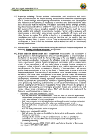 MAF: Agricultural Master Plan 2015
Final Draft, 15
th
September 2010
- 39 -
110. Capacity building: Farmer leaders, communities, and sub-district and district
agriculture technicians will require training and additional information related adapta-
tion to climate change and integrating with markets. Human resources development
and institutional strengthening is necessary to introduce and demonstrate the adap-
tation measures that will make the ANR sector resilient to climate change. Similarly,
key stakeholders in the timber and NTFP value chains will require access to informa-
tion systems that enhance adaptive capacity to global dynamics such as market
price volatility and instability in commodity markets. Farmers will be provided with
direct access to information about prices, weather, availability of inputs, and what
other farmers are doing. This will be in the form of pre-packaged technical recom-
mendations and policy instructions as well as data that can be used in their own
analysis, allowing them to assess options. Great emphasis will be given to including
rural women in capacity building measures and providing them with access to early
warning mechanisms.
111. In the context of forestry development aiming at sustainable forest management, the
following priority actions of Program 4 are planned.
112. Cross-sectoral coordination and cooperation mechanisms are necessary to
guide processes from the preparation of land related legislation to implementation at
the field level. Consistent with the Forestry Strategy to the year 2020 to establish an
inter-sectoral coordination mechanism for effective forest and watershed manage-
ment, a permanent national forest management commission will be created com-
prised of representatives of all key stakeholders to assess forestry management
problems, review options for resolving problems, and making recommendations to
the Government for further consideration. Creation of the commission will demon-
strate strong commitment at the highest level of Government to more sustainable
forest management. The commission will provide a forum for coordinating concerned
all sectors; scrutinize forest management at all levels; provide criteria for delineation
of agriculture areas and classification of village forest; formulate guidelines for NTFP
development; recommend forestry legislation incorporating precautionary principles
to the Government for consideration; harmonize operating standards for registering
wood processing machinery; authorize the use of Government resources to strictly
enforce existing forestry laws and regulations; review and advise on the progress of
establishing, demarcating, and managing protection forests and watersheds; and,
review village forest management plans. MAF will develop and implement the
following specific sequence of measures:
• Immediate / short-term priorities (2011-2013):
- MAF will consult with the Prime Minister’s Office and WREA to establish a permanent
national forest management commission chaired by a deputy prime minister to provide
policy level guidance to forest management;
- MAF may emphasize on drafting instructions and guidelines plus incentive mechanism
for village forest management and for urban and social/community forestry.
- MAF will draft criteria for delineation of agriculture areas and classification of village
forest; and,
- MAF will draft guidelines for NTFP development
• Medium-term priorities (2013-2015)
- MAF will review the progress of establishing, demarcating, and managing protection
forests and watersheds.
- Working with the Ministry of Industry and Commerce and the Lao Chamber of
Commerce and Industry, MAF will draft operating standards for registering wood
processing machinery.
• Key responsible agencies: PMO, WREA, MOCI, Lao National Chamber of Commerce
and Industry, MAF (DOP, DOF, DOFI)
 
