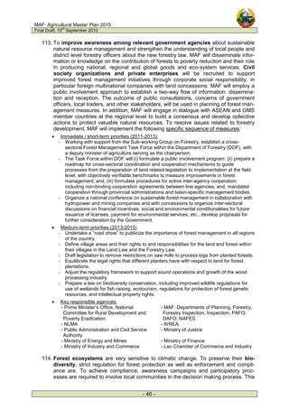 MAF: Agricultural Master Plan 2015
Final Draft, 15
th
September 2010
- 40 -
113. To improve awareness among relevant government agencies about sustainable
natural resource management and strengthen the understanding of local people and
district level forestry officers about the new forestry law, MAF will disseminate infor-
mation or knowledge on the contribution of forests to poverty reduction and their role
in producing national, regional and global goods and eco-system services. Civil
society organizations and private enterprises will be recruited to support
improved forest management initiatives through corporate social responsibility; in
particular foreign multinational companies with land concessions. MAF will employ a
public involvement approach to establish a two-way flow of information: dissemina-
tion and reception. The outcome of public consultations, concerns of government
officers, local traders, and other stakeholders, will be used in planning of forest man-
agement measures. In addition, MAF will engage in dialogue with ASEAN and GMS
member countries at the regional level to build a consensus and develop collective
actions to protect valuable natural resources. To resolve issues related to forestry
development, MAF will implement the following specific sequence of measures:
• Immediate / short-term priorities (2011-2013):
- Working with support from the Sub-working Group on Forestry, establish a cross-
sectoral Forest Management Task Force within the Department of Forestry (DOF), with
a deputy minister of agriculture serving as the chairperson;
- The Task Force within DOF will (i) formulate a public involvement program; (ii) prepare a
roadmap for cross-sectoral coordination and cooperation mechanisms to guide
processes from the preparation of land related legislation to implementation at the field
level, with objectively verifiable benchmarks to measure improvements in forest
management; and, (iii) formulate procedures for active inter-agency cooperation
including non-binding cooperation agreements between line agencies; and, mandated
cooperation through provincial administrations and basin-specific management bodies.
- Organize a national conference on sustainable forest management in collaboration with
hydropower and mining companies and with concessions to organize inter-sectoral
discussions on financial incentives, social and environmental conditionalities for future
issuance of licenses, payment for environmental services, etc., develop proposals for
further consideration by the Government.
• Medium-term priorities (2013-2015)
- Undertake a “road show” to publicize the importance of forest management in all regions
of the country.
- Define village areas and their rights to and responsibilities for the land and forest within
their villages in the Land Law and the Forestry Law.
- Draft legislation to remove restrictions on saw mills to process logs from planted forests.
- Equilibrate the legal rights that different planters have with respect to land for forest
plantations.
- Adjust the regulatory framework to support sound operations and growth of the wood
processing industry.
- Prepare a law on biodiversity conservation, including improved wildlife regulations for
use of wetlands for fish raising, ecotourism, regulations for protection of forest genetic
resources, and intellectual property rights.
• Key responsible agencies:
- Prime Minister’s Office, National
Committee for Rural Development and
Poverty Eradication
- MAF: Departments of Planning, Forestry,
Forestry Inspection, Inspection; PAFO;
DAFO; NAFES.
- NLMA - WREA
- Public Administration and Civil Service
Authority
- Ministry of Justice
- Ministry of Energy and Mines - Ministry of Finance
- Ministry of Industry and Commerce - Lao Chamber of Commerce and Industry
114. Forest ecosystems are very sensitive to climatic change. To preserve their bio-
diversity, strict regulation for forest protection as well as enforcement and compli-
ance are. To achieve compliance, awareness campaigns and participatory proc-
esses are required to involve local communities in the decision making process. This
 