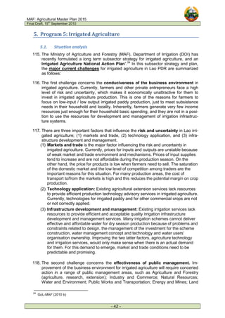 MAF: Agricultural Master Plan 2015
Final Draft, 15
th
September 2010
- 42 -
5. Program 5: Irrigated Agriculture
5.1. Situation analysis
115. The Ministry of Agriculture and Forestry (MAF), Department of Irrigation (DOI) has
recently formulated a long term subsector strategy for irrigated agriculture, and an
Irrigated Agriculture National Action Plan”.24
In this subsector strategy and plan,
the major current challenges for irrigated agriculture in Lao PDR are summarized
as follows:
116. The first challenge concerns the conduciveness of the business environment in
irrigated agriculture. Currently, farmers and other private entrepreneurs face a high
level of risk and uncertainty, which makes it economically unattractive for them to
invest in irrigated agriculture production. This is one of the reasons for farmers to
focus on low-input / low output irrigated paddy production, just to meet subsistence
needs in their household and locality. Inherently, farmers generate very few income
resources just enough for their household basic spending, and they are not in a posi-
tion to use the resources for development and management of irrigation infrastruc-
ture systems.
117. There are three important factors that influence the risk and uncertainty in Lao irri-
gated agriculture; (1) markets and trade, (2) technology application, and (3) infra-
structure development and management.
(1) Markets and trade is the major factor influencing the risk and uncertainty in
irrigated agriculture. Currently, prices for inputs and outputs are unstable because
of weak market and trade environment and mechanisms. Prices of input supplies
tend to increase and are not affordable during the production season. On the
other hand, the price for products is low when farmers need to sell. The saturation
of the domestic market and the low level of competition among traders are the
important reasons for this situation. For many production areas, the cost of
transport to/from the markets is high and this reduces the potential margin on crop
production.
(2) Technology application: Existing agricultural extension services lack resources
to provide efficient production technology advisory services in irrigated agriculture.
Currently, technologies for irrigated paddy and for other commercial crops are not
or not correctly applied.
(3) Infrastructure development and management: Existing irrigation services lack
resources to provide efficient and acceptable quality irrigation infrastructure
development and management services. Many irrigation schemes cannot deliver
effective and affordable water for dry season production because of problems and
constraints related to design, the management of the investment for the scheme
construction, water management concept and technology and water users’
organisation ownership. Improving the two latter factors, agriculture technology
and irrigation services, would only make sense when there is an actual demand
for them. For this demand to emerge, market and trade conditions need to be
predictable and promising.
118. The second challenge concerns the effectiveness of public management. Im-
provement of the business environment for irrigated agriculture will require concerted
action in a range of public management areas, such as Agriculture and Forestry
(agriculture, research, extension); Industry and Commerce; Natural Resources;
Water and Environment; Public Works and Transportation; Energy and Mines; Land
24
GoL-MAF (2010 b)
 