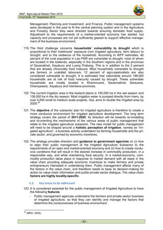 MAF: Agricultural Master Plan 2015
Final Draft, 15
th
September 2010
- 43 -
Management; Planning and Investment; and Finance. Public management systems
were developed in the past to fit the central planning system and in the Agriculture
and Forestry Sector they were directed towards ensuring domestic food supply.
Adjustment to the requirements of a market-oriented economy has started, but
capacity and processes are not yet sufficiently geared to support effective manage-
ment of the business environment.
119. The third challenge concerns households’ vulnerability to drought which is
proportional to their livelihoods’ exposure (non irrigated agriculture, farm labour) to
drought, and to the resilience of the household. According to WFP estimates, 46
percent of the rural population in Lao PDR are vulnerable to drought, most of whom
are located in the lowlands, especially in the Southern regions and in the provinces
of Savanakhet, Xayabury and Luang Prabang. This is in addition to the 2 percent
that are already chronically food insecure. Most households vulnerable to drought
are farmers or unskilled labourers. 12 percent of agro-pastoralists are also
considered vulnerable to drought. It is estimated that nationwide around 188,000
households are at risk of food insecurity caused by drought. These vulnerable
households are mostly located in Khammuane, Savannakhet, Saravane,
Champasack, Xayabury and Vientiane provinces.
120. The current irrigation area in the lowland plains is 190,000 ha in the wet season and
136,000 ha in the dry season. Most irrigation water is pumped directly from rivers, by
over 4,000 small to medium scale projects. GoL aims to double the irrigated area by
2020.25
121. The objective of the subsector plan for irrigated agriculture is therefore to create a
more conducive environment for irrigated agriculture development. The long term
strategy covers the period of 2011-2020. Its direction will be towards re-modelling
and re-orienting the mechanisms of the various areas of public management that
relate to the irrigated agriculture subsector. The new model for public management
will need to be shaped around a holistic perception of irrigation, namely as “irri-
gated agriculture”, a business activity undertaken by farming households and the pri-
vate sector, and governed by economic incentives.
122. The strategy provides direction and guidance to government agencies on (i) how
to align their public management of the Irrigated Agriculture Subsector to the
requirements of an open and market-oriented economy and (ii) how to create condu-
cive conditions that will result in the desired increase in commodity production, in a
responsible way, and while maintaining food security. In a market-economy, com-
modity production takes place in response to market demand with all steps in the
value chain providing adequate economic incentives to make farmers and private
entrepreneurs interested in undertaking them. Public management affects many of
the factors in the value chain, and therefore needs to base its decision-making for
action on value chain information and public-private sector dialogue. The value chain
factors are highly locality-specific.
5.2. Key areas to be addressed
123. It is considered essential for the public management of Irrigated Agriculture to have
the following features:
- Public management agencies understand the farmers and private sector business
of irrigated agriculture, so that they can identify and manage the factors that
determine the conduciveness of business environment
25
(MRC- 2009).
 