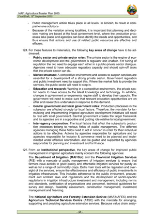 MAF: Agricultural Master Plan 2015
Final Draft, 15
th
September 2010
- 44 -
- Public management action takes place at all levels, in concert, to result in com-
prehensive solutions
- Because of the variation among localities, it is important that planning and deci-
sion making are based at the local government level, where the production proc-
esses take place and agencies can best identify the needs and opportunities, and
thus ensure that actions and use of related public resources are effective and
efficient.
124. For these features to materialize, the following key areas of change have to be ad-
dressed:
- Public sector and private sector roles: The private sector is the engine of eco-
nomic development and the government is regulator and enabler. For tuning of
regulation the two need to engage each other in a public-private sector dialogue.
Agencies need to have adequate regulatory capacity and should spin-off tasks
that the private sector can do.
- Market structure: A competitive environment and access to support services are
essential for a development of a strong private sector. Government regulation
and public investment need to support this. Where the market fails to provide the
services, the public sector will need to step in.
- Education and research: Working in a competitive environment, the private sec-
tor needs to have access to the latest knowledge and technology. In addition,
changes in government arrangements require staff to develop their capacity. The
government will need to make sure that relevant education opportunities are on
offer and research is undertaken in response to this demand.
- Central government and local government roles: Production processes in the
subsector are affected strongly by local factors. Therefore, the mandate for for-
mulating and implementing irrigated agriculture development initiatives will need
to rest with local government. Central government creates the larger framework
and its agencies are in a supportive and guiding role relative to local government.
- Inter-agency cooperation: The local factors that affect the subsector’s produc-
tion processes belong to various fields of public management. The different
agencies managing these fields need to act in concert in order for their individual
actions to be effective. Actions by agencies responsible for agriculture and by
agencies responsible for industry & commerce need to be planned and imple-
mented under effective coordination, and be guided and supported by agencies
responsible for planning and investment and for finance.
125. From an institutional perspective, the key areas of change for improved public
management in irrigation agriculture mainly concern the following agencies:
The Department of Irrigation (MAF/DoI) and the Provincial Irrigation Services
(PIS) with a mandate of public management of irrigation services to ensure that
farmers have access to good quality and affordable irrigation services for paddy as
well as for a range of commodity crops. DoI’s main tools will be regulation and over-
sight of the services, ensure the effectiveness and efficiency of public investments in
irrigation infrastructure. This includes adherence to the public investment, procure-
ment and contract laws and regulations and the development of sector-specific
regulations in irrigation infrastructure investment and management, including norms
and standards, certification of organisations and personnel, technical guidelines for
survey and design, feasibility assessment, construction management, investment
management and financing.
The National Agriculture and Forestry Extension Service (MAF/NAFES) and the
Agriculture Technical Services Centre (ATSC) with the mandate for arranging,
supporting and providing agriculture extension services. Because value chain analy-
 