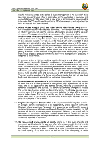 MAF: Agricultural Master Plan 2015
Final Draft, 15
th
September 2010
- 45 -
sis and monitoring will be at the centre of public management of the subsector, there
is a need for a continuous inflow of information on the cost factors in production and
on market prices. ATSCs would need to play a role in generating and processing this
information NAFES would need to guide the ATSCs in reviewing and adjusting their
work approaches and arrangements.
126. Public-Private Dialogue (PPD) and Public-Private Partnerships (PPP) is essen-
tial issues to be addressed in irrigated agriculture. These concern not only the stage
of initial investments, but also the operation of irrigations schemes and the provision
of services. The cooperation with the private sector refers to, among others:
Private sector producer organisations, cooperative groups and agriculture coop-
eratives: Farmers in an irrigation scheme need to plan and implement their activities
in a coordinated fashion. They also need to interact with a large number of other
operators and actors in the value chain, such as suppliers, traders, and the govern-
ment. Being well organised, will help these producers to inter-act effectively and effi-
ciently. A well-developed producers’ group would be expected to have set up spe-
cialist committees and/or teams, among which one is for irrigation services. Sup-
porting a demand driven approach to irrigated agriculture development, the govern-
ment would expect a producer community to develop its organisation gradually in
response to actual needs.
In essence, and at a minimum, getting organised means for a producer community
that it has mechanisms for (i) decision-making among themselves, and (ii) for repre-
sentation in contact with outsiders. In some schemes, communities have long estab-
lished traditional mechanisms and these generally offer a stable basis for production
organisation. In response to a developing need for better internal management, the
initial arrangements for organisation would see diversification of roles and responsi-
bilities, more specified tasks and rewards, and a shift towards formalised relations.
This may result in adoption of a formal form of organisation that can act as a legal
body, such as a business association or agriculture co-operative.
Irrigation services organisation: Key arrangements to ensure satisfactory delivery
of water are (i) a scheme governance arrangement, (ii) a specification of the ser-
vices, and (iii) the appointment of a service provider, including specification of per-
formance expectations and rewards. The scheme governance arrangement decides
the service specifications which can take many forms. The strategy expects a gov-
ernment voice in the governance arrangement, but also the voice of the producer
groups to be strong. The service provider can be an individual, a team, a water
users’ association, a cooperative, or an enterprise, as suitable for the type, size, and
production purpose of the scheme.
127. Irrigation Management Transfer (IMT) is the key mechanism for irrigation services.
In principle, scheme management is the responsibility of the producer community.
However, where a community’s capacity and resources are insufficient to ensure a
sustained provision of adequate quality and affordable irrigation services, the IMT
process will include a co-management arrangement between government and the
community. In this context, the status of asset ownership upon construction comple-
tion, and the desirability of and legal requirements for the transfer of ownership to the
community needs to be reviewed.
128. Co-management arrangements will specify criteria for (i) the levels of public and
community contributions to the cost and effort of management, (ii) the incremental
transfer of management responsibility to the community, and (iii) for any cost recov-
ery charges. These criteria need to reflect the actually prevailing management and
technical capacity of the water users, as well as their financial capacity, as deter-
 
