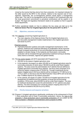 MAF: Agricultural Master Plan 2015
Final Draft, 15
th
September 2010
- 46 -
mined by the income that they derive from their production. An important indicator for
the latter would be the NPnV in the scheme, relative to the required cost of man-
agement. Seasonally, the co-management partners would agree a management
action plan. The cost of co-management will be included in the investment plan and
the local government commitment to periodical contributions will be explicit in its
budget. The legal and regulatory framework needs to be updated so that it supports
these adjustments.
129. Further operational details on how to address the key areas are laid out in the
National Action Plan for Irrigated Agriculture for the period 2011 to 2015. 26
5.3. Objectives, outcomes and targets
130. The objective concerning irrigated agriculture is:
• The main objective of the National Action Plan for Irrigated Agriculture is to
get new public management models implemented in the irrigated agriculture
sub-sector by 2015.
Potential outcome:
 Improved production systems and public management mechanisms: In the
uplands, livelihood and nutritional well-being of smallholders will be improved
though increased productivity of rice and diversified farming systems that are
adapted to climate change. In the lowlands and flood plains, commodity
production will be increased through partnership investment aiming to develop
value chains to domestic, regional and global markets.
131. The key sector targets until 2015 associated with Program 5 are:
 350,000 ha dry season irrigated agriculture area
 In the lowlands, the target is to attain 225,000 ha of irrigated agriculture area for
commodity production of which about 180,000 ha will be under flood irrigation
systems. The area covers the administration of 41 districts that are defined as
irrigated agriculture commodity focus districts. The focus area comprises of an
actual dry season cropping area of 76,630 Ha. Through investments the dry
season irrigated area in the focus districts will be increased to 177,390 ha (or by
131%) in 2015. In the focus area the Net Production Value (NPV) will not be less
than 10 Million Kip/ha for dry season production.
 In the uplands, the target is to attain 125,000 ha of irrigated agriculture for the
development of livelihood and the protection of social and environmental
conditions. Of this area, about 60,000 ha will be under flood irrigation. The area
for livelihood development covers the administration of 101 uplands and urban
districts. The area comprises of an actual dry season cropping area of 22,713
that will be increased to 69,324 ha (or by 205%).
5.4. Priority measures and sequence of actions
132. Program 5 (irrigated agriculture) significantly contributes to the achievement of Goal
1 (food production) and of Goal 2 (commodity production). Hence, the links to the
programs 1 (food production) and 2 (commodity production) are as evident as the
links to program 7 (Research and Extension) and to program 8 (HRD).
26
GoL-MAF (2010 b) DOI: Irrigated Agriculture National Action Plan
 