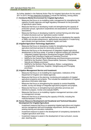 MAF: Agricultural Master Plan 2015
Final Draft, 15
th
September 2010
- 47 -
As further detailed in the National Action Plan for Irrigated Agriculture for the period
2011 to 2015, the key measures of program 7 include the following, among others:
(1) Conducive Market Environment for Irrigated Agriculture:
- Measures that focus on re-modelling public management for strengthening the
capacity of public agencies and legal regulatory framework for the promotion
of agriculture value chains.
- Measures that focus on developing model and strengthening the capacity of
production groups, agriculture cooperatives and associations; and producers
associations.
- Measures that focus on developing model for contract farming and other type
of market structures such as “agriculture auction market”.
- Measures (in the form of credit facilities) that focus on developing the capacity
of SMEs and private entrepreneurs, agribusiness associations in modernizing
agro-industry and agri-business, transport, logistic and trade
(2) Irrigated Agriculture Technology Application:
- Measures that focus on developing models for strengthening irrigated
agriculture technical services for commodity production.
- Measures that focus on the development of integrated irrigated agriculture
development in the focus areas. A number of regional clusters are indentified:
• Integrated Irrigated Agriculture Development program (IIADPg) for the
Vientiane Plain (Vientiane Capital and Vientiane Province).
• IIADPg for the Central Plains (Bolikhamxay and Khammouane provinces)
• IIADPg for the Southern Plains (Savannakhet, Saravane, Champasak,
Sekong and Attapeu provinces).
• IIADPg for the Northern Plains (Sayabury, Bokeo, Luangprabang,
Luangnamtha, Oudomxay, Huaphan, Xiengkhouang and Phongsaly
provinces).
(3) Irrigation Management Service and Investment:
- Measures that focus on re-modelling the organization, institutions of the
Department of Irrigation and related agencies.
- Measures that focus on the planning, monitoring and evaluation of irrigated
agriculture programs and projects. This includes the establishment of irrigated
agriculture information data base.
- Measures that focus on strengthening the capacity to conduct feasibility
studies, survey and design of integrated agriculture programs and projects.
- Measures that focus on strengthening local authorities (provinces and
districts) to prepare, monitor and evaluate IIADPs.
- Measures that focus on re-modelling irrigation management services under
co-management concept.
- Measures that focus on enhancing the capacity of WUOs, including the
institutionalization of WUA.
(4) Human Resource Development and Vocational and Technical Education
Development for Irrigated Agriculture
- Investment measure that focus on assessing irrigated agriculture and irrigation
service management skill and knowledge requirement; and the capacity of
existing training and education institutions.
- Investment measure to assist in the development of competency standards for
irrigated agriculture work force.
- Investment measure to assist in the development of new curriculum, course
plan, teaching aids.
 