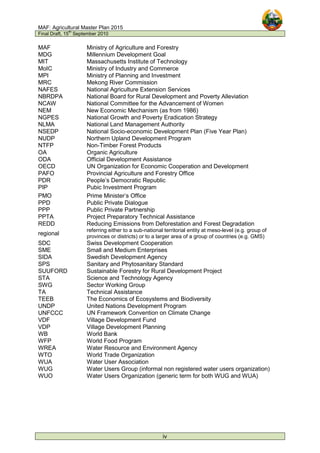 MAF: Agricultural Master Plan 2015
Final Draft, 15
th
September 2010
iv
MAF Ministry of Agriculture and Forestry
MDG Millennium Development Goal
MIT Massachusetts Institute of Technology
MoIC Ministry of Industry and Commerce
MPI Ministry of Planning and Investment
MRC Mekong River Commission
NAFES National Agriculture Extension Services
NBRDPA National Board for Rural Development and Poverty Alleviation
NCAW National Committee for the Advancement of Women
NEM New Economic Mechanism (as from 1986)
NGPES National Growth and Poverty Eradication Strategy
NLMA National Land Management Authority
NSEDP National Socio-economic Development Plan (Five Year Plan)
NUDP Northern Upland Development Program
NTFP Non-Timber Forest Products
OA Organic Agriculture
ODA Official Development Assistance
OECD UN Organization for Economic Cooperation and Development
PAFO Provincial Agriculture and Forestry Office
PDR People’s Democratic Republic
PIP Pubic Investment Program
PMO Prime Minister’s Office
PPD Public Private Dialogue
PPP Public Private Partnership
PPTA Project Preparatory Technical Assistance
REDD Reducing Emissions from Deforestation and Forest Degradation
regional
referring either to a sub-national territorial entity at meso-level (e.g. group of
provinces or districts) or to a larger area of a group of countries (e.g. GMS)
SDC Swiss Development Cooperation
SME Small and Medium Enterprises
SIDA Swedish Development Agency
SPS Sanitary and Phytosanitary Standard
SUUFORD Sustainable Forestry for Rural Development Project
STA Science and Technology Agency
SWG Sector Working Group
TA Technical Assistance
TEEB The Economics of Ecosystems and Biodiversity
UNDP United Nations Development Program
UNFCCC UN Framework Convention on Climate Change
VDF Village Development Fund
VDP Village Development Planning
WB World Bank
WFP World Food Program
WREA Water Resource and Environment Agency
WTO World Trade Organization
WUA Water User Association
WUG Water Users Group (informal non registered water users organization)
WUO Water Users Organization (generic term for both WUG and WUA)
 