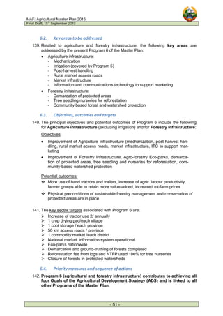 MAF: Agricultural Master Plan 2015
Final Draft, 15
th
September 2010
- 51 -
6.2. Key areas to be addressed
139. Related to agriculture and forestry infrastructure, the following key areas are
addressed by the present Program 6 of the Master Plan:
• Agriculture infrastructure:
- Mechanization
- Irrigation (covered by Program 5)
- Post-harvest handling
- Rural market access roads
- Market infrastructure
- Information and communications technology to support marketing
• Forestry infrastructure:
- Demarcation of protected areas
- Tree seedling nurseries for reforestation
- Community based forest and watershed protection
6.3. Objectives, outcomes and targets
140. The principal objectives and potential outcomes of Program 6 include the following
for Agriculture infrastructure (excluding irrigation) and for Forestry infrastructure:
Objectives:
• Improvement of Agriculture Infrastructure (mechanization, post harvest han-
dling, rural market access roads, market infrastructure, ITC to support mar-
keting
• Improvement of Forestry Infrastructure, Agro-forestry Eco-parks, demarca-
tion of protected areas, tree seedling and nurseries for reforestation, com-
munity-based watershed protection
Potential outcomes:
 More use of hand tractors and trailers, increase of agric. labour productivity,
farmer groups able to retain more value-added, increased ex-farm prices
 Physical preconditions of sustainable forestry management and conservation of
protected areas are in place
141. The key sector targets associated with Program 6 are:
 Increase of tractor use 2/ annually
 1 crop drying pad/each village
 1 cool storage / each province
 50 km access roads / province
 1 commodity market /each district
 National market information system operational
 Eco-parks nationwide
 Demarcation and ground-truthing of forests completed
 Reforestation fee from logs and NTFP used 100% for tree nurseries
 Closure of forests in protected watersheds
6.4. Priority measures and sequence of actions
142. Program 6 (agricultural and forestry infrastructure) contributes to achieving all
four Goals of the Agricultural Development Strategy (ADS) and is linked to all
other Programs of the Master Plan.
 