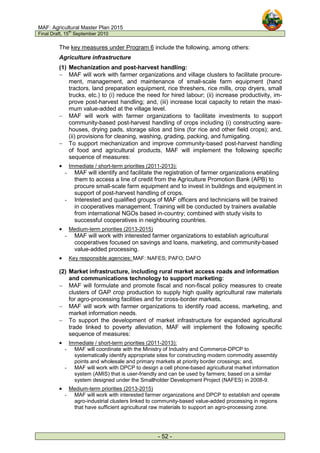 MAF: Agricultural Master Plan 2015
Final Draft, 15
th
September 2010
- 52 -
The key measures under Program 6 include the following, among others:
Agriculture infrastructure
(1) Mechanization and post-harvest handling:
− MAF will work with farmer organizations and village clusters to facilitate procure-
ment, management, and maintenance of small-scale farm equipment (hand
tractors, land preparation equipment, rice threshers, rice mills, crop dryers, small
trucks, etc.) to (i) reduce the need for hired labour; (ii) increase productivity, im-
prove post-harvest handling; and, (iii) increase local capacity to retain the maxi-
mum value-added at the village level.
− MAF will work with farmer organizations to facilitate investments to support
community-based post-harvest handling of crops including (i) constructing ware-
houses, drying pads, storage silos and bins (for rice and other field crops); and,
(ii) provisions for cleaning, washing, grading, packing, and fumigating.
− To support mechanization and improve community-based post-harvest handling
of food and agricultural products, MAF will implement the following specific
sequence of measures:
• Immediate / short-term priorities (2011-2013):
- MAF will identify and facilitate the registration of farmer organizations enabling
them to access a line of credit from the Agriculture Promotion Bank (APB) to
procure small-scale farm equipment and to invest in buildings and equipment in
support of post-harvest handling of crops.
- Interested and qualified groups of MAF officers and technicians will be trained
in cooperatives management. Training will be conducted by trainers available
from international NGOs based in-country; combined with study visits to
successful cooperatives in neighbouring countries.
• Medium-term priorities (2013-2015)
- MAF will work with interested farmer organizations to establish agricultural
cooperatives focused on savings and loans, marketing, and community-based
value-added processing.
• Key responsible agencies: MAF: NAFES; PAFO; DAFO
(2) Market infrastructure, including rural market access roads and information
and communications technology to support marketing:
− MAF will formulate and promote fiscal and non-fiscal policy measures to create
clusters of GAP crop production to supply high quality agricultural raw materials
for agro-processing facilities and for cross-border markets.
− MAF will work with farmer organizations to identify road access, marketing, and
market information needs.
− To support the development of market infrastructure for expanded agricultural
trade linked to poverty alleviation, MAF will implement the following specific
sequence of measures:
• Immediate / short-term priorities (2011-2013):
- MAF will coordinate with the Ministry of Industry and Commerce-DPCP to
systematically identify appropriate sites for constructing modern commodity assembly
points and wholesale and primary markets at priority border crossings; and,
- MAF will work with DPCP to design a cell phone-based agricultural market information
system (AMIS) that is user-friendly and can be used by farmers; based on a similar
system designed under the Smallholder Development Project (NAFES) in 2008-9.
• Medium-term priorities (2013-2015)
- MAF will work with interested farmer organizations and DPCP to establish and operate
agro-industrial clusters linked to community-based value-added processing in regions
that have sufficient agricultural raw materials to support an agro-processing zone.
 