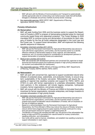 MAF: Agricultural Master Plan 2015
Final Draft, 15
th
September 2010
- 53 -
- MAF will work with the Ministry of Communications and Transport to systematically
identify appropriate sites for constructing rural market access roads that will facilitate
linkages to wholesale and primary markets at priority border crossings
• Key responsible agencies: MOIC-DPCP, MAF: Departments of Planning,
Agriculture; NAFES; PAFO; DAFO.
Forestry infrastructure
(3) Demarcation:
− MAF will seek funding from ODA and the business sector to support the Depart-
ment of Forestry’s (DOF’s) program of demarcating protected areas for improved
community based forest and watershed protection. The Forest Strategy to 2020
mandates DOF to continue zoning and demarcation of boundaries for each cate-
gory of forests for the five all forest categories designated in the Land Law and
the Forest Law. To support forest demarcation, MAF will implement the following
specific sequence of measures:
• Immediate / short-term priorities (2011-2013):
- MAF will use the Permanent Commission for Agricultural Stewardship (see above) to
work with farmer organizations, communities, and the business sector to (i) identify
effective methods of demarcation based on local, regional, and international
experience; and, (ii) conceive projects for consideration by development partners to
support demarcation of protected forests and watersheds.
• Medium-term priorities (2013-2015)
- MAF will coordinate with development partners and concerned GoL agencies to target
technical and financial support and implement projects in high priority protected areas
(for tourism) and watersheds (for hydropower).
• Key responsible agencies: WREA, Ministry of Energy and Mines, MAF: Departments
of Planning, Forestry; NAFRI; NAFES; PAFO; DAFO
(4) Reforestation:
− MAF will work with concerned GoL agencies to support accelerated natural reha-
bilitation of protected areas, watersheds, and production forests, to ensure long-
term sustainability of the forestry sub-sector. Reforestation will require the up-
grading of regional tree seedling nurseries and support for PAFO, DAFO, and
ATSC’s to work with farmer organizations to undertake reforestation. Develop-
ment partners in this endeavour will include logging companies, hydropower
investors, farmer organizations, and private companies.
− MAF will consult with the Ministry of Finance and WREA to formulate fiscal policy
incentives for farmer organizations, domestic enterprises, and foreign investors to
promote reforestation in high priority forests.
• Immediate / short-term priorities (2011-2013):
- MAF will use the Permanent Commission for Agricultural Stewardship (see above) to
work with farmer organizations, communities, and the business sector to process
projects that support accelerated natural rehabilitation of forests; with an emphasis on
the use of indigenous species.
- Based on a recommendation from the Permanent Commission for Agricultural
Stewardship, the Prime Minister’s Office may instruct the closure of forests; temporary
closure where heavy logging beyond supply capacity of forests continued for a long
time and permanent closure for riparian or watershed areas.29
- The Ministry of Finance will mandate that MAF use 100 percent of the reforestation fee
levied on logs and NTFPs harvested from natural forests for nursery construction,
seedling production, and reforestation.
- GoL funds will be used to improve, rehabilitate, and establish tree seedling nurseries to
support reforestation in each region.
29
GoL-MAF (2005) Forest Strategy to 2020
 