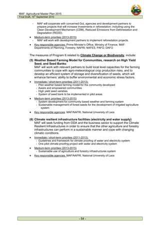 MAF: Agricultural Master Plan 2015
Final Draft, 15
th
September 2010
- 54 -
- MAF will cooperate with concerned GoL agencies and development partners to
prepare projects that will increase investments in reforestation; including using the
Clean Development Mechanism (CDM), Reduced Emissions from Deforestation and
Degradation (REDD).
• Medium-term priorities (2013-2015)
- MAF will work with development partners to implement reforestation projects.
• Key responsible agencies: Prime Minister’s Office, Ministry of Finance, MAF:
Departments of Planning, Forestry; NAFRI; NAFES; PAFO; DAFO
The measures of Program 6 related to Climate Change or Biodiversity, include:
(5) Weather Based Farming Model for Communities, research on High Yield
Seed, and Seed Banks:
MAF will work with relevant partners to build local level capacities for the farming
communities to cope with agro-meteorological crop production risks, and to
develop an efficient system of storage and diversification of seeds, which will
enhance farmers’ ability to buffer environmental and economic stress factors.
• Immediate / short-term priorities (2011-2013):
- Pilot weather based farming model for the community developed
- Aware and empowered communities
- High yield seed varieties
- System of seed bank to be implemented in pilot areas
• Medium-term priorities (2013-2015)
- System development for community based weather and farming system
- Sustainable management of forest seeds for the development of irrigated agriculture
system
• Key responsible agencies: MAF/NAFRI, National University of Laos
(6) Climate resilient infrastructure facilities (electricity and water supply)
MAF will seek funding from ODA and the business sector to support the Climate
Resilient Infrastructures in order to ensure that the other agriculture and forestry
infrastructures can perform in a sustainable manner and cope with changing
climatic conditions.
• Immediate / short-term priorities (2011-2013):
- Guidelines and framework for climate proofing of water and electricity system
- One pilot climate proofing project with water and electricity system
• Medium-term priorities (2013-2015)
- Sustainable use of agriculture and forestry infrastructures system
• Key responsible agencies: MAF/NAFRI, National University of Laos
 