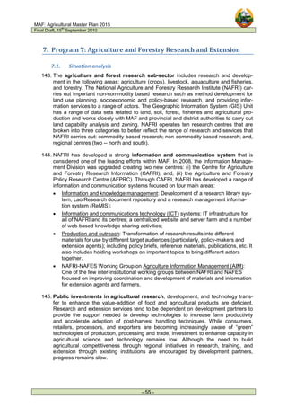 MAF: Agricultural Master Plan 2015
Final Draft, 15
th
September 2010
- 55 -
7. Program 7: Agriculture and Forestry Research and Extension
7.1. Situation analysis
143. The agriculture and forest research sub-sector includes research and develop-
ment in the following areas: agriculture (crops), livestock, aquaculture and fisheries,
and forestry. The National Agriculture and Forestry Research Institute (NAFRI) car-
ries out important non-commodity based research such as method development for
land use planning, socioeconomic and policy-based research, and providing infor-
mation services to a range of actors. The Geographic Information System (GIS) Unit
has a range of data sets related to land, soil, forest, fisheries and agricultural pro-
duction and works closely with MAF and provincial and district authorities to carry out
land capability analysis and zoning. NAFRI operates ten research centres that are
broken into three categories to better reflect the range of research and services that
NAFRI carries out: commodity-based research; non-commodity based research; and,
regional centres (two -- north and south).
144. NAFRI has developed a strong information and communication system that is
considered one of the leading efforts within MAF. In 2008, the Information Manage-
ment Division was upgraded creating two new centres: (i) the Centre for Agriculture
and Forestry Research Information (CAFRI); and, (ii) the Agriculture and Forestry
Policy Research Centre (AFPRC). Through CAFRI, NAFRI has developed a range of
information and communication systems focused on four main areas:
• Information and knowledge management: Development of a research library sys-
tem, Lao Research document repository and a research management informa-
tion system (ReMIS);
• Information and communications technology (ICT) systems: IT infrastructure for
all of NAFRI and its centres; a centralized website and server farm and a number
of web-based knowledge sharing activities;
• Production and outreach: Transformation of research results into different
materials for use by different target audiences (particularly, policy-makers and
extension agents); including policy briefs, reference materials, publications, etc. It
also includes holding workshops on important topics to bring different actors
together.
• NAFRI-NAFES Working Group on Agriculture Information Management (AIM):
One of the few inter-institutional working groups between NAFRI and NAFES
focused on improving coordination and development of materials and information
for extension agents and farmers.
145. Public investments in agricultural research, development, and technology trans-
fer to enhance the value-addition of food and agricultural products are deficient.
Research and extension services tend to be dependent on development partners to
provide the support needed to develop technologies to increase farm productivity
and accelerate adoption of post-harvest handling techniques. While consumers,
retailers, processors, and exporters are becoming increasingly aware of “green”
technologies of production, processing and trade, investment to enhance capacity in
agricultural science and technology remains low. Although the need to build
agricultural competitiveness through regional initiatives in research, training, and
extension through existing institutions are encouraged by development partners,
progress remains slow.
 
