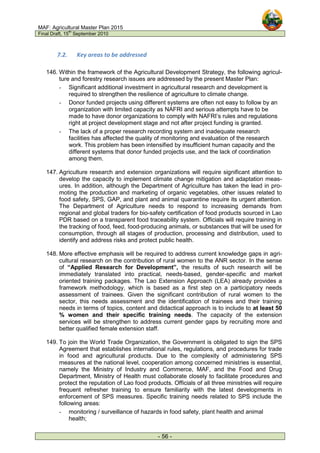 MAF: Agricultural Master Plan 2015
Final Draft, 15
th
September 2010
- 56 -
7.2. Key areas to be addressed
146. Within the framework of the Agricultural Development Strategy, the following agricul-
ture and forestry research issues are addressed by the present Master Plan:
- Significant additional investment in agricultural research and development is
required to strengthen the resilience of agriculture to climate change.
- Donor funded projects using different systems are often not easy to follow by an
organization with limited capacity as NAFRI and serious attempts have to be
made to have donor organizations to comply with NAFRI’s rules and regulations
right at project development stage and not after project funding is granted.
- The lack of a proper research recording system and inadequate research
facilities has affected the quality of monitoring and evaluation of the research
work. This problem has been intensified by insufficient human capacity and the
different systems that donor funded projects use, and the lack of coordination
among them.
147. Agriculture research and extension organizations will require significant attention to
develop the capacity to implement climate change mitigation and adaptation meas-
ures. In addition, although the Department of Agriculture has taken the lead in pro-
moting the production and marketing of organic vegetables, other issues related to
food safety, SPS, GAP, and plant and animal quarantine require its urgent attention.
The Department of Agriculture needs to respond to increasing demands from
regional and global traders for bio-safety certification of food products sourced in Lao
PDR based on a transparent food traceability system. Officials will require training in
the tracking of food, feed, food-producing animals, or substances that will be used for
consumption, through all stages of production, processing and distribution, used to
identify and address risks and protect public health.
148. More effective emphasis will be required to address current knowledge gaps in agri-
cultural research on the contribution of rural women to the ANR sector. In the sense
of “Applied Research for Development”, the results of such research will be
immediately translated into practical, needs-based, gender-specific and market
oriented training packages. The Lao Extension Approach (LEA) already provides a
framework methodology, which is based as a first step on a participatory needs
assessment of trainees. Given the significant contribution of rural women to the
sector, this needs assessment and the identification of trainees and their training
needs in terms of topics, content and didactical approach is to include to at least 50
% women and their specific training needs. The capacity of the extension
services will be strengthen to address current gender gaps by recruiting more and
better qualified female extension staff.
149. To join the World Trade Organization, the Government is obligated to sign the SPS
Agreement that establishes international rules, regulations, and procedures for trade
in food and agricultural products. Due to the complexity of administering SPS
measures at the national level, cooperation among concerned ministries is essential,
namely the Ministry of Industry and Commerce, MAF, and the Food and Drug
Department, Ministry of Health must collaborate closely to facilitate procedures and
protect the reputation of Lao food products. Officials of all three ministries will require
frequent refresher training to ensure familiarity with the latest developments in
enforcement of SPS measures. Specific training needs related to SPS include the
following areas:
- monitoring / surveillance of hazards in food safety, plant health and animal
health;
 