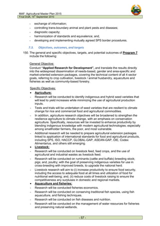 MAF: Agricultural Master Plan 2015
Final Draft, 15
th
September 2010
- 57 -
- exchange of information;
- controlling trans-boundary animal and plant pests and diseases;
- diagnostic capacity;
- harmonization of standards and equivalence; and,
- developing and implementing mutually agreed SPS border procedures.
7.3. Objectives, outcomes, and targets
150. The general and specific objectives, targets, and potential outcomes of Program 7
include the following:
General Objective:
Conduct “Applied Research for Development”, and translate the results directly
into the widespread dissemination of needs-based, gender and area-specific and
market-oriented extension packages, covering the technical content of all 4 sector
goals, referring to crop cultivation, livestock / animal husbandry, aquaculture and
fisheries as well as community-based forestry.
Specific Objectives:
• Agriculture:
- Research will be conducted to identify indigenous and hybrid seed varieties that
will lead to yield increases while minimizing the use of agricultural production
inputs.
- Tests and trials will be undertaken of seed varieties that are resilient to climate
change for rice and commercial food and agricultural commodities.
- In addition, agriculture research objectives will be broadened to strengthen the
resilience agriculture to climate change, with an emphasis on conservation
agriculture. Specifically, resources will be invested to enhance productivity by
blending indigenous knowledge with modern agricultural technologies; especially
among smallholder farmers, the poor, and most vulnerable.
- Additional research will be needed to prepare agricultural extension packages
linked to application of international standards for food and agricultural products,
including SPS, ISO, HACCP, GLOBAL-GAP, ASEAN-GAP, OIE, Codex
Alimentarius, and others still emerging.
• Livestock:
- Research will be conducted on livestock feed, feed crops, and the use of
agricultural and industrial wastes as livestock feed.
- Research will be conducted on ruminants (cattle and buffalo) breeding stock;
pigs; and, poultry; with the goal of preserving indigenous varieties for use in
cross-breeding with improved breeds, to upgrade the national herd.
- Livestock research will aim to (i) increase productivity to ensure food security,
including the access to adequate food at all times and utilization of food for
nutritional well-being; and, (ii) reduce costs of livestock raising to ensure the
competitiveness any surpluses in domestic and regional markets.
• Aquaculture and fisheries:
- Research will be conducted fisheries economics.
- Research will be conducted on conserving traditional fish species, using fish
aquaculture, and fishing techniques.
- Research will be conducted on fish diseases and nutrition.
- Research will be conducted on the management of water resources for fisheries
and preserving natural wetlands.
 