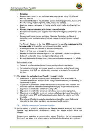 MAF: Agricultural Master Plan 2015
Final Draft, 15
th
September 2010
- 58 -
• Forestry:
- Research will be conducted on fast-growing tree species using 100 different
seeding sources.
- Research conducted on industrial tree species including agar wood, rubber, and
NTFPs, namely medicinal plants, herbs, rattan, and bamboo.
- Continue surveys nationwide to identify suitable locations for Agroforestry Eco-
Parks.
• Climate change scenarios and climate change impacts:
- Research will be conducted on policy implications of indigenous knowledge and
CCA,.
- Research will be conducted on Higher Education Curriculum on CCA and
Agriculture, and on downscaling of climate change Impacts in the agricultural
sector.
The Forestry Strategy to the Year 2020 presents the specific objectives for the
forestry sector and specifies some research priorities, namely:
- Control processes that have led to reduced forest cover;
- Improve of rural poor who depend on forests;
- Develop and enforce effective legislation and regulation on forest management;
- Establish sustainable forest management practices; and,
- Protect biodiversity of resources and ensure sustainable management of NTFPs.
Potential outcomes:
 Research results are directly used in appropriate extension packages
 Agricultural and forestry techniques, as well as marketing skills of smallholder
farmers and rural SME are substantially enhanced as a result of improved AE
services
151. The targets for agricultural and forestry research include:
 Investments in agriculture research and development from all sources (i.e.,
overseas development assistance and foreign direct investment) increases by 25
percent over 5 years.
 50 percent of smallholder farmers have access to improved seed varieties and
improved livestock breeds to increase productivity by 20 percent over 5 years.
 50 percent of smallholder farmers are using GAP.
 25 percent of smallholder farmers are practicing conservation agriculture.
 50 percent of smallholder farmers in economically lagging areas and pockets of
poverty are using GAP and have access to value chains for organic and niche
products.
 The volume of food and agricultural products produced for export that meets
international food safety standards has increased by 30 percent.
7.4. Priority measures and sequence of actions
152. In the context of adjusting agriculture and forestry research emerging agricultural,
forestry, and agribusiness development needs, the priority actions below are
planned.
Research and extension are cross-cutting issues. Therefore, the key measures of
Program 7 are linked to all other programs and include the following, among others:
 