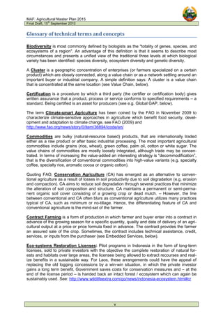 MAF: Agricultural Master Plan 2015
Final Draft, 15
th
September 2010
v
Glossary of technical terms and concepts
Biodiversity is most commonly defined by biologists as the "totality of genes, species, and
ecosystems of a region". An advantage of this definition is that it seems to describe most
circumstances and presents a unified view of the traditional three levels at which biological
variety has been identified: species diversity, ecosystem diversity and genetic diversity.
A Cluster is a geographic concentration of enterprises (or farmers specialized on a certain
product) which are closely connected, along a value chain or as a network settling around an
important buyer or industrial company. A simple definition says: A cluster is a value chain
that is concentrated at the same location (see Value Chain, below).
Certification is a procedure by which a third party (the certifier or certification body) gives
written assurance that a product, process or service conforms to specified requirements – a
standard. Being certified is an asset for producers (see e.g. Global GAP, below).
The term Climate-smart Agriculture has been coined by the FAO in November 2009 to
characterize climate-sensitive approaches in agriculture which benefit food security, devel-
opment and adaptation to climate change, see FAO (2009) and
http://www.fao.org/news/story/0/item/36894/icode/en/
Commodities are bulky (natural-resource based) products, that are internationally traded
either as a raw product or after basic industrial processing. The most important agricultural
commodities include grains (rice, wheat), green coffee, palm oil, cotton or white sugar. The
value chains of commodities are mostly loosely integrated, although trade may be concen-
trated. In terms of increasing the value-added an interesting strategy is “decommodification”,
that is the diversification of conventional commodities into high-value variants (e.g. specialty
coffee, specialty rice, aromatic cocoa or organic cotton).
Quoting FAO, Conservation Agriculture (CA) has emerged as an alternative to conven-
tional agriculture as a result of losses in soil productivity due to soil degradation (e.g. erosion
and compaction). CA aims to reduce soil degradation through several practices that minimize
the alteration of soil composition and structure. CA maintains a permanent or semi-perma-
nent organic soil cover consisting of a growing crop or dead mulch. – However, the line
between conventional and CA often blurs as conventional agriculture utilizes many practices
typical of CA, such as minimum or no-tillage. Hence, the differentiating feature of CA and
conventional agriculture is the mind-set of the farmer.
Contract Farming is a form of production in which farmer and buyer enter into a contract in
advance of the growing season for a specific quantity, quality and date of delivery of an agri-
cultural output at a price or price formula fixed in advance. The contract provides the farmer
an assured sale of the crop. Sometimes, the contract includes technical assistance, credit,
services, or inputs from the purchaser (see Embedded Services, below).
Eco-systems Restoration Licenses: Pilot programs in Indonesia in the form of long-term
licenses, sold to private investors with the objective the complete restoration of natural for-
ests and habitats over large areas, the licensee being allowed to extract recourses and real-
ize benefits in a sustainable way. For Laos, these arrangements could have the appeal of
replacing the old logging concessions by a win-win situation, in which the private investor
gains a long term benefit, Government saves costs for conservation measures and – at the
end of the license period – is handed back an intact forest / ecosystem which can again be
sustainably used. See: http://www.wildlifeextra.com/go/news/indonesia-ecosystem.html#cr
 