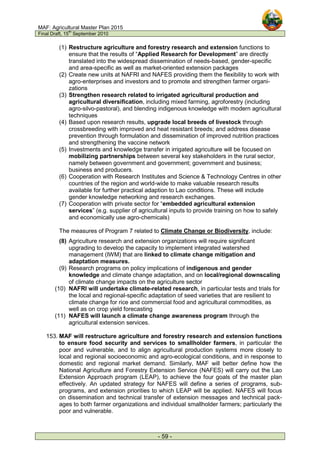 MAF: Agricultural Master Plan 2015
Final Draft, 15
th
September 2010
- 59 -
(1) Restructure agriculture and forestry research and extension functions to
ensure that the results of “Applied Research for Development” are directly
translated into the widespread dissemination of needs-based, gender-specific
and area-specific as well as market-oriented extension packages
(2) Create new units at NAFRI and NAFES providing them the flexibility to work with
agro-enterprises and investors and to promote and strengthen farmer organi-
zations
(3) Strengthen research related to irrigated agricultural production and
agricultural diversification, including mixed farming, agroforestry (including
agro-silvo-pastoral), and blending indigenous knowledge with modern agricultural
techniques
(4) Based upon research results, upgrade local breeds of livestock through
crossbreeding with improved and heat resistant breeds; and address disease
prevention through formulation and dissemination of improved nutrition practices
and strengthening the vaccine network
(5) Investments and knowledge transfer in irrigated agriculture will be focused on
mobilizing partnerships between several key stakeholders in the rural sector,
namely between government and government; government and business;
business and producers.
(6) Cooperation with Research Institutes and Science & Technology Centres in other
countries of the region and world-wide to make valuable research results
available for further practical adaption to Lao conditions. These will include
gender knowledge networking and research exchanges.
(7) Cooperation with private sector for “embedded agricultural extension
services” (e.g. supplier of agricultural inputs to provide training on how to safely
and economically use agro-chemicals)
The measures of Program 7 related to Climate Change or Biodiversity, include:
(8) Agriculture research and extension organizations will require significant
upgrading to develop the capacity to implement integrated watershed
management (IWM) that are linked to climate change mitigation and
adaptation measures.
(9) Research programs on policy implications of indigenous and gender
knowledge and climate change adaptation, and on local/regional downscaling
of climate change impacts on the agriculture sector
(10) NAFRI will undertake climate-related research, in particular tests and trials for
the local and regional-specific adaptation of seed varieties that are resilient to
climate change for rice and commercial food and agricultural commodities, as
well as on crop yield forecasting
(11) NAFES will launch a climate change awareness program through the
agricultural extension services.
153. MAF will restructure agriculture and forestry research and extension functions
to ensure food security and services to smallholder farmers, in particular the
poor and vulnerable, and to align agricultural production systems more closely to
local and regional socioeconomic and agro-ecological conditions, and in response to
domestic and regional market demand. Similarly, MAF will better define how the
National Agriculture and Forestry Extension Service (NAFES) will carry out the Lao
Extension Approach program (LEAP), to achieve the four goals of the master plan
effectively. An updated strategy for NAFES will define a series of programs, sub-
programs, and extension priorities to which LEAP will be applied. NAFES will focus
on dissemination and technical transfer of extension messages and technical pack-
ages to both farmer organizations and individual smallholder farmers; particularly the
poor and vulnerable.
 