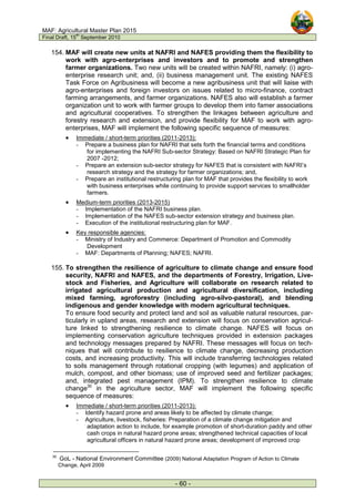 MAF: Agricultural Master Plan 2015
Final Draft, 15
th
September 2010
- 60 -
154. MAF will create new units at NAFRI and NAFES providing them the flexibility to
work with agro-enterprises and investors and to promote and strengthen
farmer organizations. Two new units will be created within NAFRI, namely: (i) agro-
enterprise research unit; and, (ii) business management unit. The existing NAFES
Task Force on Agribusiness will become a new agribusiness unit that will liaise with
agro-enterprises and foreign investors on issues related to micro-finance, contract
farming arrangements, and farmer organizations. NAFES also will establish a farmer
organization unit to work with farmer groups to develop them into famer associations
and agricultural cooperatives. To strengthen the linkages between agriculture and
forestry research and extension, and provide flexibility for MAF to work with agro-
enterprises, MAF will implement the following specific sequence of measures:
• Immediate / short-term priorities (2011-2013):
- Prepare a business plan for NAFRI that sets forth the financial terms and conditions
for implementing the NAFRI Sub-sector Strategy: Based on NAFRI Strategic Plan for
2007 -2012;
- Prepare an extension sub-sector strategy for NAFES that is consistent with NAFRI’s
research strategy and the strategy for farmer organizations; and,
- Prepare an institutional restructuring plan for MAF that provides the flexibility to work
with business enterprises while continuing to provide support services to smallholder
farmers.
• Medium-term priorities (2013-2015)
- Implementation of the NAFRI business plan.
- Implementation of the NAFES sub-sector extension strategy and business plan.
- Execution of the institutional restructuring plan for MAF.
• Key responsible agencies:
- Ministry of Industry and Commerce: Department of Promotion and Commodity
Development
- MAF: Departments of Planning; NAFES; NAFRI.
155. To strengthen the resilience of agriculture to climate change and ensure food
security, NAFRI and NAFES, and the departments of Forestry, Irrigation, Live-
stock and Fisheries, and Agriculture will collaborate on research related to
irrigated agricultural production and agricultural diversification, including
mixed farming, agroforestry (including agro-silvo-pastoral), and blending
indigenous and gender knowledge with modern agricultural techniques.
To ensure food security and protect land and soil as valuable natural resources, par-
ticularly in upland areas, research and extension will focus on conservation agricul-
ture linked to strengthening resilience to climate change. NAFES will focus on
implementing conservation agriculture techniques provided in extension packages
and technology messages prepared by NAFRI. These messages will focus on tech-
niques that will contribute to resilience to climate change, decreasing production
costs, and increasing productivity. This will include transferring technologies related
to soils management through rotational cropping (with legumes) and application of
mulch, compost, and other biomass; use of improved seed and fertilizer packages;
and, integrated pest management (IPM). To strengthen resilience to climate
change30
in the agriculture sector, MAF will implement the following specific
sequence of measures:
• Immediate / short-term priorities (2011-2013):
- Identify hazard prone and areas likely to be affected by climate change;
- Agriculture, livestock, fisheries: Preparation of a climate change mitigation and
adaptation action to include, for example promotion of short-duration paddy and other
cash crops in natural hazard prone areas; strengthened technical capacities of local
agricultural officers in natural hazard prone areas; development of improved crop
30
GoL - National Environment Committee (2009) National Adaptation Program of Action to Climate
Change, April 2009
 