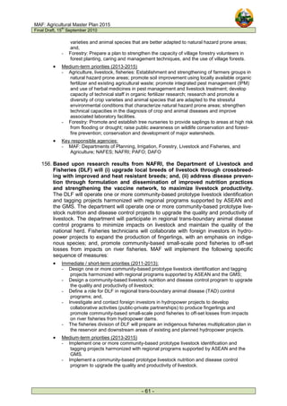 MAF: Agricultural Master Plan 2015
Final Draft, 15
th
September 2010
- 61 -
varieties and animal species that are better adapted to natural hazard prone areas;
and,
- Forestry: Prepare a plan to strengthen the capacity of village forestry volunteers in
forest planting, caring and management techniques, and the use of village forests.
• Medium-term priorities (2013-2015)
- Agriculture, livestock, fisheries: Establishment and strengthening of farmers groups in
natural hazard prone areas; promote soil improvement using locally available organic
fertilizer and existing agricultural waste; promote integrated pest management (IPM)
and use of herbal medicines in pest management and livestock treatment; develop
capacity of technical staff in organic fertilizer research; research and promote a
diversity of crop varieties and animal species that are adapted to the stressful
environmental conditions that characterize natural hazard prone areas; strengthen
technical capacities in the diagnosis of crop and animal diseases and improve
associated laboratory facilities.
- Forestry: Promote and establish tree nurseries to provide saplings to areas at high risk
from flooding or drought; raise public awareness on wildlife conservation and forest-
fire prevention; conservation and development of major watersheds.
• Key responsible agencies:
- MAF: Departments of Planning, Irrigation, Forestry, Livestock and Fisheries, and
Agriculture; NAFES; NAFRI; PAFO; DAFO
156. Based upon research results from NAFRI, the Department of Livestock and
Fisheries (DLF) will (i) upgrade local breeds of livestock through crossbreed-
ing with improved and heat resistant breeds; and, (ii) address disease preven-
tion through formulation and dissemination of improved nutrition practices
and strengthening the vaccine network, to maximize livestock productivity.
The DLF will operate one or more community-based prototype livestock identification
and tagging projects harmonized with regional programs supported by ASEAN and
the GMS. The department will operate one or more community-based prototype live-
stock nutrition and disease control projects to upgrade the quality and productivity of
livestock. The department will participate in regional trans-boundary animal disease
control programs to minimize impacts on livestock and maintain the quality of the
national herd. Fisheries technicians will collaborate with foreign investors in hydro-
power projects to expand the production of fingerlings, with an emphasis on indige-
nous species; and, promote community-based small-scale pond fisheries to off-set
losses from impacts on river fisheries. MAF will implement the following specific
sequence of measures:
• Immediate / short-term priorities (2011-2013):
- Design one or more community-based prototype livestock identification and tagging
projects harmonized with regional programs supported by ASEAN and the GMS;
- Design a community-based livestock nutrition and disease control program to upgrade
the quality and productivity of livestock;
- Define a role for DLF in regional trans-boundary animal disease (TAD) control
programs; and,
- Investigate and contact foreign investors in hydropower projects to develop
collaborative activities (public-private partnerships) to produce fingerlings and
promote community-based small-scale pond fisheries to off-set losses from impacts
on river fisheries from hydropower dams.
- The fisheries division of DLF will prepare an indigenous fisheries multiplication plan in
the reservoir and downstream areas of existing and planned hydropower projects.
• Medium-term priorities (2013-2015)
- Implement one or more community-based prototype livestock identification and
tagging projects harmonized with regional programs supported by ASEAN and the
GMS.
- Implement a community-based prototype livestock nutrition and disease control
program to upgrade the quality and productivity of livestock.
 