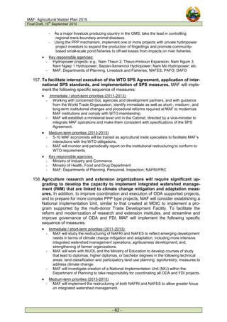 MAF: Agricultural Master Plan 2015
Final Draft, 15
th
September 2010
- 62 -
- As a major livestock producing country in the GMS, take the lead in controlling
regional trans-boundary animal diseases.
- Using the PPP mechanism, implement one or more projects with private hydropower
project investors to expand the production of fingerlings and promote community-
based small-scale pond fisheries to off-set losses from impacts on river fisheries.
• Key responsible agencies:
- Hydropower projects: e.g., Nam Theun 2; Theun-Hinboun Expansion; Nam Ngum 3;
Nam Ngiep 1 Hydropower; Sepian-Xenamnoi Hydropower; Nam Mo Hydropower; etc.
- MAF: Departments of Planning, Livestock and Fisheries; NAFES; PAFO; DAFO
157. To facilitate internal execution of the WTO SPS Agreement, application of inter-
national SPS standards, and implementation of SPS measures, MAF will imple-
ment the following specific sequence of measures:
• Immediate / short-term priorities (2011-2013):
- Working with concerned GoL agencies and development partners, and with guidance
from the World Trade Organization, identify immediate as well as short-, medium-, and
long-term institutional changes and procedural reforms required at MAF to modernize
MAF institutions and comply with WTO membership.
- MAF will establish a ministerial level unit in the Cabinet, directed by a vice-minister to
integrate MAF operations and make them consistent with specifications of the SPS
Agreement.
• Medium-term priorities (2013-2015)
- 5-10 MAF economists will be trained as agricultural trade specialists to facilitate MAF’s
interactions with the WTO obligations.
- MAF will monitor and periodically report on the institutional restructuring to conform to
WTO requirements.
• Key responsible agencies:
- Ministry of Industry and Commerce
- Ministry of Health, Food and Drug Department
- MAF: Departments of Planning, Personnel, Inspection; NAFRI/PRC
158. Agriculture research and extension organizations will require significant up-
grading to develop the capacity to implement integrated watershed manage-
ment (IWM) that are linked to climate change mitigation and adaptation meas-
ures. In addition, to improve coordination and execution of ODA supported projects,
and to prepare for more complex PPP type projects, MAF will consider establishing a
National Implementation Unit, similar to that created at MOIC to implement a pro-
gram supported by the multi-donor Trade Development Facility. To facilitate the
reform and modernization of research and extension institutes, and streamline and
improve governance of ODA and FDI, MAF will implement the following specific
sequence of measures:
• Immediate / short-term priorities (2011-2013):
- MAF will study the restructuring of NAFRI and NAFES to reflect emerging development
needs in terms of climate change mitigation and adaptation, including more intensive
integrated watershed management operations; agribusiness development; and,
strengthening of farmer organizations.
- MAF will work with NUOL and the Ministry of Education to develop courses of study
that lead to diplomas, higher diplomas, or bachelor degrees in the following technical
areas: land classification and participatory land use planning; agroforestry; measures to
address climate change.
- MAF will investigate creation of a National Implementation Unit (NIU) within the
Department of Planning to take responsibility for coordinating all ODA and FDI projects.
• Medium-term priorities (2013-2015)
- MAF will implement the restructuring of both NAFRI and NAFES to allow greater focus
on integrated watershed management.
 