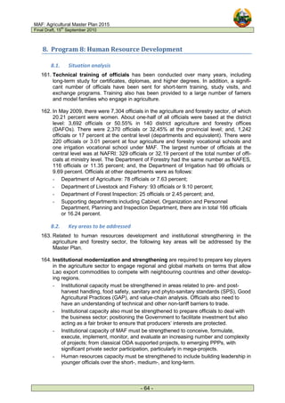 MAF: Agricultural Master Plan 2015
Final Draft, 15
th
September 2010
- 64 -
8. Program 8: Human Resource Development
8.1. Situation analysis
161. Technical training of officials has been conducted over many years, including
long-term study for certificates, diplomas, and higher degrees. In addition, a signifi-
cant number of officials have been sent for short-term training, study visits, and
exchange programs. Training also has been provided to a large number of famers
and model families who engage in agriculture.
162. In May 2009, there were 7,304 officials in the agriculture and forestry sector, of which
20.21 percent were women. About one-half of all officials were based at the district
level: 3,692 officials or 50.55% in 140 district agriculture and forestry offices
(DAFOs). There were 2,370 officials or 32.45% at the provincial level; and, 1,242
officials or 17 percent at the central level (departments and equivalent). There were
220 officials or 3.01 percent at four agriculture and forestry vocational schools and
one irrigation vocational school under MAF. The largest number of officials at the
central level was at NAFRI: 329 officials or 32.19 percent of the total number of offi-
cials at ministry level. The Department of Forestry had the same number as NAFES,
116 officials or 11.35 percent; and, the Department of Irrigation had 99 officials or
9.69 percent. Officials at other departments were as follows:
- Department of Agriculture: 78 officials or 7.63 percent;
- Department of Livestock and Fishery: 93 officials or 9.10 percent;
- Department of Forest Inspection: 25 officials or 2.45 percent; and,
- Supporting departments including Cabinet, Organization and Personnel
Department, Planning and Inspection Department, there are in total 166 officials
or 16.24 percent.
8.2. Key areas to be addressed
163. Related to human resources development and institutional strengthening in the
agriculture and forestry sector, the following key areas will be addressed by the
Master Plan.
164. Institutional modernization and strengthening are required to prepare key players
in the agriculture sector to engage regional and global markets on terms that allow
Lao export commodities to compete with neighbouring countries and other develop-
ing regions.
- Institutional capacity must be strengthened in areas related to pre- and post-
harvest handling, food safety, sanitary and phyto-sanitary standards (SPS), Good
Agricultural Practices (GAP), and value-chain analysis. Officials also need to
have an understanding of technical and other non-tariff barriers to trade.
- Institutional capacity also must be strengthened to prepare officials to deal with
the business sector; positioning the Government to facilitate investment but also
acting as a fair broker to ensure that producers’ interests are protected.
- Institutional capacity of MAF must be strengthened to conceive, formulate,
execute, implement, monitor, and evaluate an increasing number and complexity
of projects; from classical ODA supported projects, to emerging PPPs, with
significant private sector participation, particularly in mega-projects.
- Human resources capacity must be strengthened to include building leadership in
younger officials over the short-, medium-, and long-term.
 