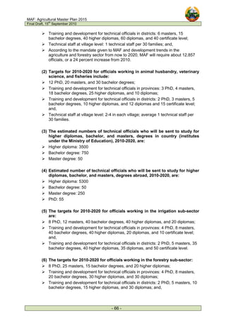MAF: Agricultural Master Plan 2015
Final Draft, 15
th
September 2010
- 66 -
 Training and development for technical officials in districts: 6 masters, 15
bachelor degrees, 40 higher diplomas, 60 diplomas, and 40 certificate level;
 Technical staff at village level: 1 technical staff per 30 families; and,
 According to the mandate given to MAF and development trends in the
agriculture and forestry sector from now to 2020, MAF will require about 12,857
officials, or a 24 percent increase from 2010.
(2) Targets for 2010-2020 for officials working in animal husbandry, veterinary
science, and fisheries include:
 12 PhD, 20 masters, and 30 bachelor degrees;
 Training and development for technical officials in provinces: 3 PhD, 4 masters,
18 bachelor degrees, 25 higher diplomas, and 10 diplomas;
 Training and development for technical officials in districts: 2 PhD, 3 masters, 5
bachelor degrees, 10 higher diplomas, and 12 diplomas and 15 certificate level;
and,
 Technical staff at village level: 2-4 in each village; average 1 technical staff per
30 families.
(3) The estimated numbers of technical officials who will be sent to study for
higher diplomas, bachelor, and masters, degrees in country (institutes
under the Ministry of Education), 2010-2020, are:
 Higher diploma: 3500
 Bachelor degree: 750
 Master degree: 50
(4) Estimated number of technical officials who will be sent to study for higher
diplomas, bachelor, and masters, degrees abroad, 2010-2020, are:
 Higher diploma: 5300
 Bachelor degree: 50
 Master degree: 250
 PhD: 55
(5) The targets for 2010-2020 for officials working in the irrigation sub-sector
are:
 8 PhD, 12 masters, 40 bachelor degrees, 40 higher diplomas, and 20 diplomas;
 Training and development for technical officials in provinces: 4 PhD, 8 masters,
40 bachelor degrees, 40 higher diplomas, 20 diplomas, and 10 certificate level;
and,
 Training and development for technical officials in districts: 2 PhD, 5 masters, 35
bachelor degrees, 40 higher diplomas, 35 diplomas, and 50 certificate level.
(6) The targets for 2010-2020 for officials working in the forestry sub-sector:
 8 PhD, 25 masters, 15 bachelor degrees, and 20 higher diplomas;
 Training and development for technical officials in provinces: 4 PhD, 8 masters,
20 bachelor degrees, 30 higher diplomas, and 30 diplomas;
 Training and development for technical officials in districts: 2 PhD, 5 masters, 10
bachelor degrees, 15 higher diplomas, and 30 diplomas; and,
 