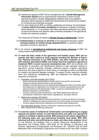 MAF: Agricultural Master Plan 2015
Final Draft, 15
th
September 2010
- 68 -
(8) Institutional capacity of MAF will be strengthened with a Gender Management
Information System and an organizational mechanism to inform annual
planning processes. Gender-disaggregated statistical data and qualitative
indicators will be collected to reflect the actual trends and results and be utilised
for monitoring and evaluation purposes
(9) For each target set by MAF on staffing, leadership and training, the participation
of women will be favourably considered and whenever necessary incentives
will be designed; i.e. in conjunction with other educational institutions (e.g. MoE)
to improve enrolment and retention rates of female candidates in the agricultural,
forestry and veterinary subjects
The measures of Program 8 related to Climate Change or Biodiversity, include:
(10) Institutionalize in curricula on all levels of the agricultural education system
training modules on climate change adaptation(CCA), in particular higher
education curricula on agriculture
168. In the context of strengthening institutional and human resources at MAF, the
priority actions below are planned.
169. To meet the basic needs of the agriculture and forestry sector, MAF will co-
operate with other sectors to build capacity including the Ministry of Educa-
tion, National University of Lao PDR (NUOL), and other institutes as well as
with selected international NGOs and foreign technical assistance agencies to
implement MAF’s human resources development plan. MAF will coordinate with
the Ministry of Education and development partners to plan domestic training on
agriculture, animal husbandry, fisheries, veterinary science, irrigation, agriculture
economics and other subjects for which there is a shortage as well as scholarships
for masters and doctorial degrees overseas. To support human resources develop-
ment and institutional strengthening, MAF will implement the following specific
sequence of measures:
• Immediate / short-term priorities (2011-2013):
- Study and improve job descriptions of each sector to be specific and accurate;
- Assign and transfer officials based on job description;
- Establish a Human Resources and Institutional Development Policy Committee within
the Department of Organization and Personnel, to include representatives from the
planning divisions of all departments in MAF, as well as representatives from the
Ministry of Education and the NUOL.
- Conduct a training needs assessment in each MAF department to take into
consideration institutional modernization, globalization, and policy reforms.
• Medium-term priorities (2013-2015)
- Prepare a systematic plan for short term training in- country and abroad; to increase
officials’ knowledge and working performance, to improve quality and achieve targets.
- Conduct regular performance evaluations and training needs assessments.
• Key responsible agencies: Ministry of Education, National University of Lao PDR,
MAF: Departments of Planning, Personnel
170. To meet the needs of institutional modernization and strengthening to engage
regional and global markets on international terms and allow Lao agricultural
exports to compete in global markets, MAF personnel will require upgrading in
the following areas: pre- and post-harvest handling, food safety, SPS, GAP,
technical and other non-tariff barriers to trade, and value chain analysis. Based
on the Direction and Strategic Plan on Human Resources Development in the
Agriculture and Forestry Sector, 2001-2020 for the Ministry of Agriculture and
Forestry, Department of Organization and Personnel, No. 125/DOP, and the Draft
Manpower Plan of the Ministry of Agriculture and Forestry to the Year 2020: continue
 