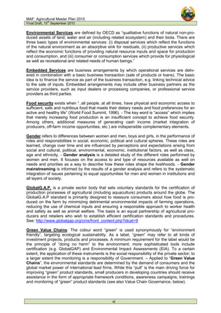 MAF: Agricultural Master Plan 2015
Final Draft, 15
th
September 2010
vi
Environmental Services are defined by OECD as “qualitative functions of natural non-pro-
duced assets of land, water and air (including related ecosystem) and their biota. There are
three basic types of environmental services: (i) disposal services which reflect the functions
of the natural environment as an absorptive sink for residuals, (ii) productive services which
reflect the economic functions of providing natural resource inputs and space for production
and consumption, and (iii) consumer or consumption services which provide for physiological
as well as recreational and related needs of human beings.”
Embedded Services are business arrangements by which operational services are deliv-
ered in combination with a basic business transaction (sale of products or loans). The basic
idea is to finance the service as part of the business transaction, e.g. linking technical advice
to the sale of inputs. Embedded arrangements may include other business partners as the
service providers, such as input dealers or processing companies, or professional service
providers as third parties.
Food security exists when “..all people, at all times, have physical and economic access to
sufficient, safe and nutritious food that meets their dietary needs and food preferences for an
active and healthy life” (World Food Summit, 1996). - The key word is “access” which implies
that merely increasing food production is an insufficient concept to achieve food security.
Among others, additional measures of generating cash income (market integration of
producers, off-farm income opportunities, etc.) are indispensible complementary elements.
Gender refers to differences between women and men, boys and girls, in the performance of
roles and responsibilities in social, economic, political and cultural spheres. These roles are
learned, change over time and are influenced by perceptions and expectations arising from
social and cultural, political, environmental, economic, institutional factors, as well as class,
age and ethnicity. - Gender analysis is a detailed study of the different roles performed by
women and men. It focuses on the access to and type of resources available as well on
needs and priorities as a way to describe how these roles shape the livelihoods. - Gender
mainstreaming is informed by the results of a gender analysis and refers to the systematic
integration of issues pertaining to equal opportunities for men and women in institutions and
all layers of society.
GlobalG.A.P. is a private sector body that sets voluntary standards for the certification of
production processes of agricultural (including aquaculture) products around the globe. The
GlobalG.A.P standard is primarily designed to reassure consumers about how food is pro-
duced on the farm by minimizing detrimental environmental impacts of farming operations,
reducing the use of chemical inputs and ensuring a responsible approach to worker health
and safety as well as animal welfare. The basis is an equal partnership of agricultural pro-
ducers and retailers who wish to establish efficient certification standards and procedures.
See: http://www.globalgap.org/cms/front_content.php?idcat=9
Green Value Chains: The colour word “green” is used synonymously for “environment
friendly”, targeting ecological sustainability. As a label, “green” may refer to all kinds of
investment projects, products and processes. A minimum requirement for the label would be
the principle of “doing no harm” to the environment; more sophisticated tools include
certification (e.g. GlobalGAP) and Environmental Impact Assessments (EIA). To a certain
extent, the application of these instruments is the social responsibility of the private sector; to
a larger extent the monitoring is a responsibility of Government. – Applied to “Green Value
Chains”, the environmental standards are determined by the demand of consumers and the
global market power of international lead firms. While this “pull” is the main driving force for
improving “green” product standards, small producers in developing countries should receive
assistance in the form of appropriate framework conditions, awareness campaigns, trainings
and monitoring of “green” product standards (see also Value Chain Governance, below).
 