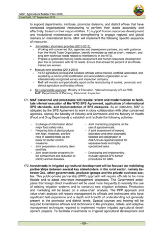 MAF: Agricultural Master Plan 2015
Final Draft, 15
th
September 2010
- 69 -
to support departments, institutes, provincial divisions, and district offices that have
completed organizational restructuring to perform their duties accurately and
effectively, based on their responsibilities. To support human resources development
and institutional modernization and strengthening to engage regional and global
markets on international terms, MAF will implement the following specific sequence
of measures:
• Immediate / short-term priorities (2011-2013):
- Working with concerned GoL agencies and development partners, and with guidance
from the World Trade Organization, identify immediate as well as short-, medium-, and
long-term technical needs related to membership in the WTO.
- Prepare a systematic training needs assessment and human resources development
plan that is consistent with WTO needs. Ensure that at least 50 percent of all officials
trained are women.
• Medium-term priorities (2013-2015)
- 10-12 agriculture (crops) and livestock officials will be trained, certified, accredited, and
audited by a not-for-profit certification and accreditation organization or an
internationally recognized survey and inspection company.
- MAF will monitor and periodically report on the restructuring of central, provincial, and
district agriculture and forestry offices.
• Key responsible agencies: Ministry of Education, National University of Lao PDR,
MAF: Departments of Planning, Personnel, Inspection
171. MAF personnel and procedures will require reform and modernization to facili-
tate internal execution of the WTO SPS Agreement, application of international
SPS standards, and implementation of SPS measures. As an institution, MAF is
obligated by the SPS Agreement to work in close collaboration with other concerned
agencies, namely the Ministry of Industry and Commerce and the Ministry of Health
(Food and Drug Department) to establish and facilitate the following activities:
- Exchange of information about
major food safety risks.
- Joint monitoring programs on the
use of agrochemicals.
- Preparing lists of plant products
with high, moderate, and low
risks in bilateral trade as the
basis for border control
measures.
- Joint preparation of priority plant
pest lists.
- A joint assessment of needed
laboratory and other diagnostic
facilities and designation of
ASEAN sub-regional centres for
expensive tests and highly
specialized tasks.
- Joint cross-border programs for
the containment and reduction of
priority animal diseases.
- Developing and implementing
mutually agreed SPS border
procedures for GMS.
172. Investments in irrigated agricultural development will be focused on mobilizing
partnerships between several key stakeholders in the rural sector, namely be-
tween GoL, other governments, producer groups and the private business sec-
tor. This public-private partnership (PPP) approach will require officials to be more
flexible and to adopt innovative management processes. The Government antici-
pates that foreign direct investment will be used more frequently to intensify the use
of existing irrigation systems and to construct new irrigation schemes. Production
and marketing will be based on a value-chain analysis. The PPP approach and
value-chain analysis will require management by officials and technicians who have
significant field experience and a depth and breadth of understanding not generally
present at the provincial and district levels. Special courses and training will be
required to familiarize officials and technicians to the principles, details, and adaptive
management techniques required to implement modern irrigated agricultural devel-
opment projects. To facilitate investments in irrigated agricultural development and
 