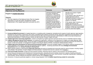 MAF: Agricultural Master Plan 2015
Final Draft, 15
th
September 2010
ANNEX 8
Implementation Programs
Objectives and Key Measures
Outcome Targets 2015
Program 5: Irrigated Agriculture
Objective:
• The main objective of the National Action Plan for Irrigated
Agriculture is to get new public management models
implemented in the irrigated agriculture sub-sector by 2015.
Improved production systems
and public management
mechanisms: In the uplands,
livelihood and nutritional well-
being of smallholders will be
improved though increased
productivity of rice and
diversified farming systems
adapted to climate change. In
the lowlands and flood plains,
commodity production will be
increased through partnership
investment aiming to develop
value chain.
– 350,000 ha dry season irrigated
agriculture area
– In the lowlands, attain 225,000 ha of
irrigated agriculture area for
commodity production of which about
180,000 ha under flood irrigation
systems in 41 districts
– In the uplands, attain 125,000 ha of
irrigated agriculture for the
development of livelihood and the
protection of social and environmental
conditions. Of this area, about 60,000
ha will be under flood irrigation
Key Measures of Program 5:
(1) Conducive Market Environment for Irrigated Agriculture: re-modelling public management, strengthening the capacity of public agencies, legal regulatory
framework for the promotion of agriculture value chains, strengthening the capacity of production groups, agriculture cooperatives and associations; and
producers associations, developing model for contract farming and other type of market structures, credit facilities for SMEs and private entrepreneurs,
agribusiness associations in modernizing agro-industry and agri-business, transport, logistic and trade
(2) Irrigated Agriculture Technology Application: models for strengthening irrigated agriculture technical services, focus on indentified regional clusters
(3) Irrigation Management Service and Investment: re-modelling the organization, institutions of the Department of Irrigation and related agencies, M&E,
information data base, feasibility studies, survey and design of integrated agriculture programs, strengthening local authorities (provinces and districts) to
prepare, monitor and evaluate, co-management concepts, enhancing the capacity of WUOs, including the institutionalization of WUA
(4) Irrigated Agriculture Development for Social and Environmental Purposes: community managed irrigation in the uplands, livelihood development and
income generation in the uplands, improving and expanding reservoir systems, ; monitoring instruments will include Strategic Environmental
Assessments (SEA) and „Climate Proofing for Development“
(5) Region-specific programs of decentralized small-scale reservoirs and ponds on household and community levels for various purposes, including irrigated
crop cultivation, fish cultivation, drought mitigation and flood protection, household food security in general, link to Program 1
(6) Flood and Drought Prevention: drought and flood protection facilities, expanding reservoir systems, flood prevention and drainage systems
(7) Human Resource Development and Vocational and Technical Education: assessing skill and knowledge requirement, capacity of existing training and
education institutions, development of competency standards for irrigated agriculture work force, new curriculum, course plan, teaching aids, rehabilitation of
school facilities, training materials and equipment, teacher training, link to Programs 7 and 8
(8) Introduction of measures specifically targeted on climate change adaptation, such as weather based farming models for communities
 