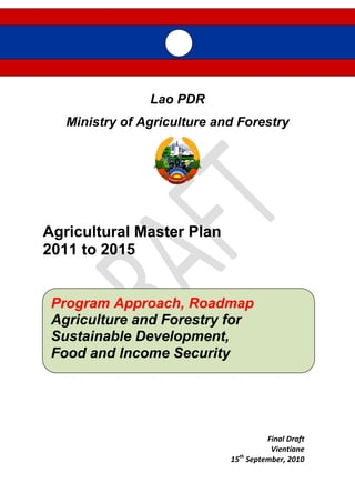 Lao PDR
Ministry of Agriculture and Forestry
Agricultural Master Plan
2011 to 2015
Final Draft
Vientiane
15th
September, 2010
Program Approach, Roadmap
Agriculture and Forestry for
Sustainable Development,
Food and Income Security
 