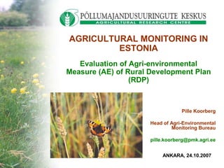 Pille Koorberg
Head of Agri-Environmental
Monitoring Bureau
pille.koorberg@pmk.agri.ee
AGRICULTURAL MONITORING IN
ESTONIA
Evaluation of Agri-environmental
Measure (AE) of Rural Development Plan
(RDP)
ANKARA, 24.10.2007
 