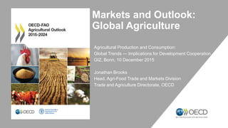Markets and Outlook:
Global Agriculture
Agricultural Production and Consumption:
Global Trends ― Implications for Development Cooperation
GIZ, Bonn, 10 December 2015
Jonathan Brooks
Head, Agri-Food Trade and Markets Division
Trade and Agriculture Directorate, OECD
 