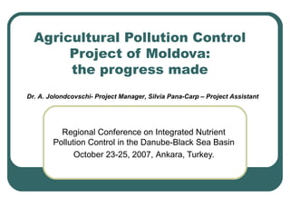 Agricultural Pollution Control
Project of Moldova:
the progress made
Regional Conference on Integrated Nutrient
Pollution Control in the Danube-Black Sea Basin
October 23-25, 2007, Ankara, Turkey.
Dr. A. Jolondcovschi- Project Manager, Silvia Pana-Carp – Project Assistant
 