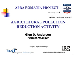 1 
APRA ROMANIA PROJECT 
Financed by USAID 
AGRICULTURAL POLLUTION 
REDUCTION ACTIVITY 
Glen D. Anderson 
Project Manager 
Project implemented by: 
Assistance project for MAFWE 
International Resources Group 
 