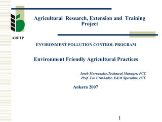 Agricultural Research, Extension and Training 
1 
Project 
ENVIRONMENT POLLUTION CONTROL PROGRAM 
Environment Friendly Agricultural Practices 
Ioseb Murvanıdze.Technıcal Manager, PCC 
Prof. Teo Urushadze. E&M Specıalıst, PCC 
Ankara 2007 
 