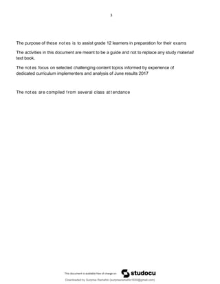 3
The purpose of these not es is to assist grade 12 learners in preparation for their exams
The activities in this document are meant to be a guide and not to replace any study material/
text book.
The not es focus on selected challenging content topics informed by experience of
dedicated curriculum implementers and analysis of June results 2017
The not es are compiled from several class at t endance
Downloaded by Surprise Ramahlo (surpriseramahlo1930@gmail.com)
lOMoARcPSD|29919704
 
