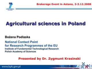 Agricultural sciences in Poland Brokerage Event in Astana, 2-3.12.2008 Bożena Podlaska National Contact Point  for Research Programmes of the EU Institute of Fundamental Technological Research  Polish Academy of Sciences  Presented by  Dr.  Zygmunt Krasi ns ki 