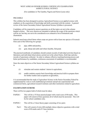 WEST AFRICAN SENIOR SCHOOL CERTIFICATE EXAMINATION
                            AGRICULTURAL SCIENCE
                (For candidates in The Gambia, Nigeria and Sierra-Leone only)


PREAMBLE
This syllabus has been designed to portray Agricultural Science as an applied science with
emphasis on the acquisition of knowledge and skills associated with the content. A general
review of the Junior Secondary School Agricultural Science Syllabus is presumed.

Candidates will be expected to answer questions on all the topics set out in the column
headed syllabus. The notes therein are intended to indicate the scope of the questions which
will be set, but they are not to be considered as an exhaustive list of limitations and
illustrations.

Schools must keep school farms where crops are grown with at least one species of livestock
from each of the following two groups:

       (i)      pigs, rabbit and poultry,
       (ii)     goat, sheep and cattle and where feasible, fish pond.

The practical notebooks of candidates should contain records of individual activities based on
laboratory and individual observations carried out in the school farms, field trips and also
records of specimens collected. In order to enhance effective teaching/learning process and
better performance by candidates, continuous assessment of candidates is recommended.

Since the main objectives of the Senior Secondary School Agricultural Science syllabus are
to

       (i)      stimulate and sustain students’ interest in agriculture,

       (ii)     enable students acquire basic knowledge and practical skills to prepare them
                for further studies and occupation in agriculture,

it is recommended that the study of Agriculture Science in the Senior Secondary School be
supplemented by visits to well established government and private experimental and
commercial farms, agricultural research institutes and other institutions related to agriculture.

EXAMINATION SCHEME
There will be two papers both of which must be taken.

PAPER I         This will be a 1½ hour practical paper with a total score of 60 marks. This
                paper will consist of four questions all of which must be answered. This will
                be for school candidates only.

PAPER 2         This will be a 3-hour theory paper consisting of two parts:

     Part I     This will consist of sixty (60) multiple choice objective questions with a total
                score of 60 marks and of 1 hour duration.
                                                17
 
