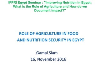 IFPRI Egypt Seminar : "Improving Nutrition in Egypt:
What is the Role of Agriculture and How do we
Document Impact?"
ROLE OF AGRICULTURE IN FOOD
AND NUTRITION SECURITY IN EGYPT
Gamal Siam
16, November 2016
 