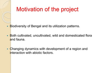 Motivation of the project
 Biodiversity of Bengal and its utilization patterns.
 Both cultivated, uncultivated, wild and domesticated flora
and fauna.
 Changing dynamics with development of a region and
interaction with abiotic factors.
 