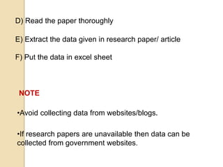 •Avoid collecting data from websites/blogs.
•If research papers are unavailable then data can be
collected from government websites.
D) Read the paper thoroughly
E) Extract the data given in research paper/ article
F) Put the data in excel sheet
NOTE
 