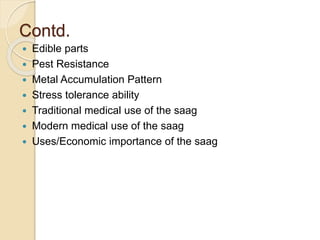 Contd.
 Edible parts
 Pest Resistance
 Metal Accumulation Pattern
 Stress tolerance ability
 Traditional medical use of the saag
 Modern medical use of the saag
 Uses/Economic importance of the saag
 