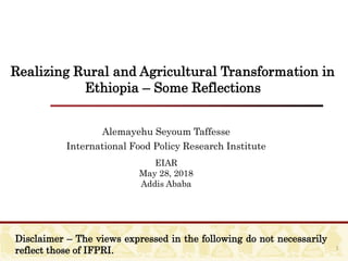 Realizing Rural and Agricultural Transformation in
Ethiopia – Some Reflections
Alemayehu Seyoum Taffesse
International Food Policy Research Institute
EIAR
May 28, 2018
Addis Ababa
1
Disclaimer – The views expressed in the following do not necessarily
reflect those of IFPRI.
 