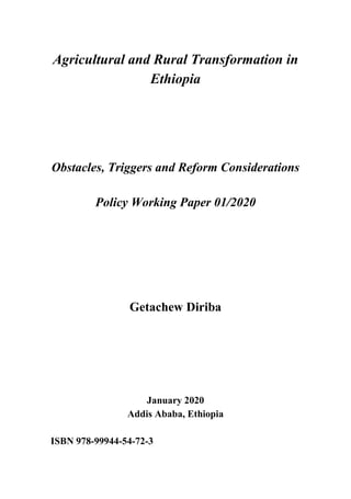 Agricultural and Rural Transformation in
Ethiopia
Obstacles, Triggers and Reform Considerations
Policy Working Paper 01/2020
Getachew Diriba
January 2020
Addis Ababa, Ethiopia
ISBN 978-99944-54-72-3
 