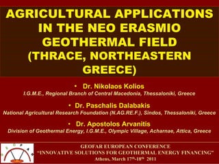 AGRICULTURAL APPLICATIONS
IN THE NEO ERASMIO
GEOTHERMAL FIELD
(THRACE, NORTHEASTERN
GREECE)
• Dr. Nikolaos Kolios
I.G.M.E., Regional Branch of Central Macedonia, Thessaloniki, Greece
• Dr. Paschalis Dalabakis
National Agricultural Research Foundation (N.AG.RE.F.), Sindos, Thessaloniki, Greece
• Dr. Apostolos Arvanitis
Division of Geothermal Energy, I.G.M.E., Olympic Village, Acharnae, Attica, Greece
GEOFAR EUROPEAN CONFERENCE
“INNOVATIVE SOLUTIONS FOR GEOTHERMAL ENERGY FINANCING”
Athens, March 17th-18th 2011
 