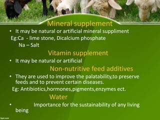 Mineral supplement
• It may be natural or artificial mineral suppliment
Eg:Ca - lime stone, Dicalcium phosphate
Na – Salt
Vitamin supplement
• It may be natural or artificial
Non-nutritive feed additives
• They are used to improve the palatability,to preserve
feeds and to prevent certain diseases.
Eg: Antibiotics,hormones,pigments,enzymes ect.
Water
• Importance for the sustainability of any living
being
 